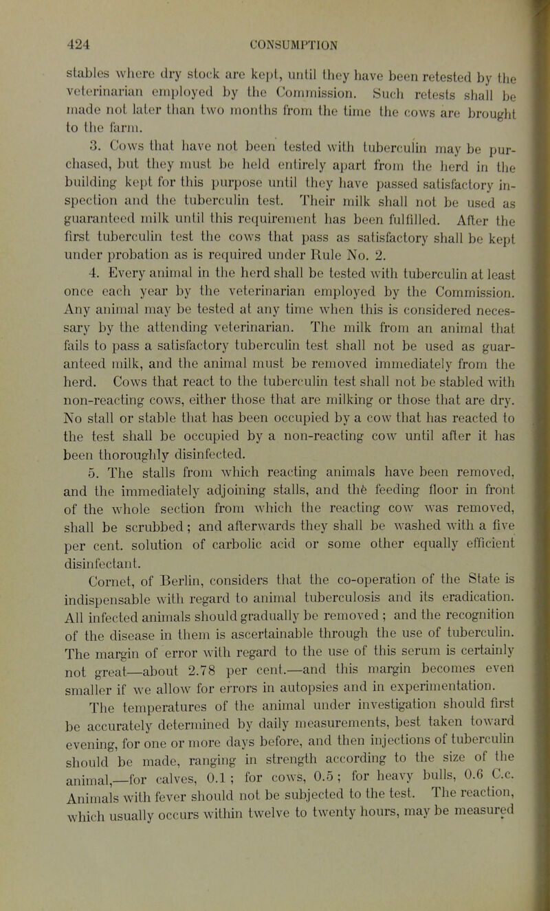 stables where dry stock are kept, until they have been retested by the veterinarian employed by the Commission. Such retests shall be made not later than two months from the time the cows are brought to the farm. 3. Cows that have not been tested with tuberculin may be pur- chased, but they must be held entirely apart from the herd in the building kept for this purpose until they have passed satisfactory in- spection and the tuberculin test. Their milk shall not be used as guaranteed milk until this requirement has been fulfilled. After the first tuberculin test the cows that pass as satisfactory shall be kept under probation as is required under Rule No. 2. 4. Every animal in the herd shall be tested with tuberculin at least once each year by the veterinarian employed by the Commission. Any animal may be tested at any time when this is considered neces- sary by the attending veterinarian. The milk from an animal that fails to pass a satisfactory tuberculin test shall not be used as guar- anteed milk, and the animal must be removed immediately from the herd. Cows that react to the tuberculin test shall not be stabled with non-reacting cows, either those that are milking or those that are dry. No stall or stable that has been occupied by a cow that has reacted to the test shall be occupied by a non-reacting cow until after it has been thoroughly disinfected. 5. The stalls from which reacting animals have been removed, and the immediately adjoining stalls, and thfe feeding floor in front of the whole section from which the reacting cow was removed, shall be scrubbed; and afterwards they shall be washed with a five per cent, solution of carbolic acid or some other equally efficient disinfectant. Cornet, of Berlin, considers that the co-operation of the State is indispensable with regard to animal tuberculosis and its eradication. All infected animals should gradually be removed ; and the recognition of the disease in them is ascertainable through the use of tuberculin. The margin of error with regard to the use of this serum is certainly not great—about 2.78 per cent.—and this margin becomes even smaller if we allow for errors in autopsies and in experimentation. The temperatures of the animal under investigation should first be accurately determined by daily measurements, best taken toward evening, for one or more days before, and then injections of tuberculin should be made, ranging in strength according to the size of the animal,—for calves, 0.1; for cows, 0.5 ; for heavy bulls, 0.6 C.c. Animals with fever should not be subjected to the test. The reaction, which usually occurs within twelve to twenty hours, may be measured