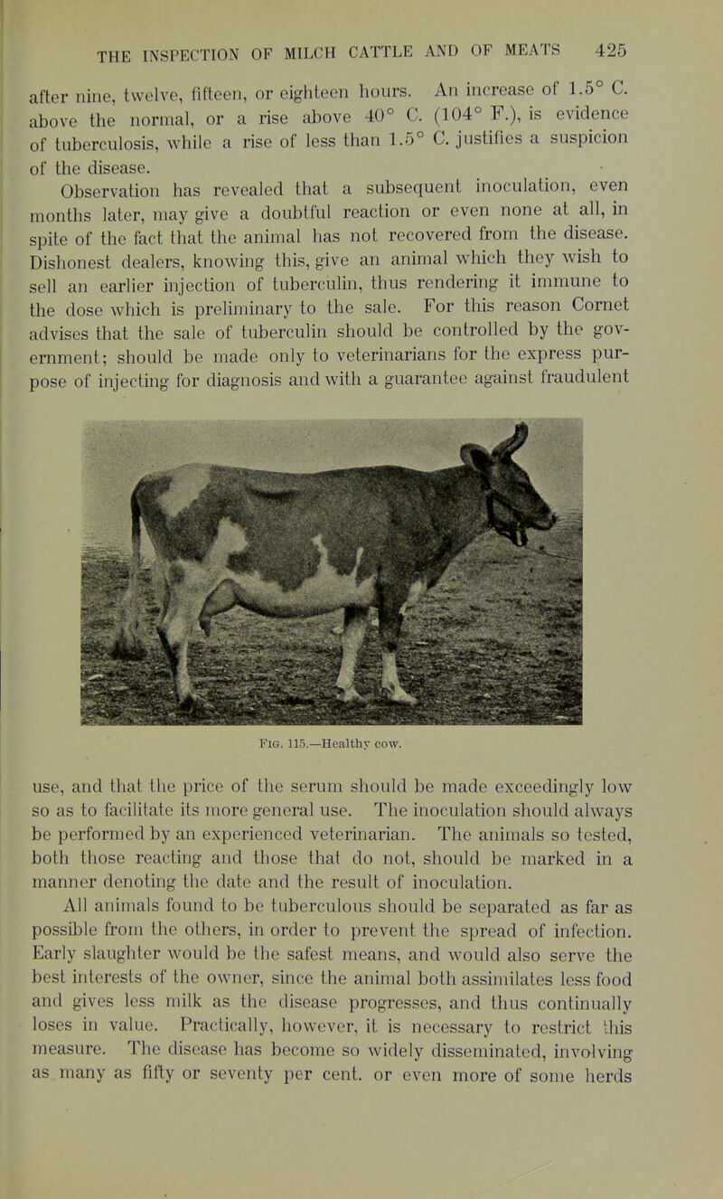 after nine, twelve, fifteen, or eighteen hours. An increase of 1.5° C. above the normal, or a rise above 40° C. (104° F.), is evidence of tuberculosis, while a rise of less than 1.5° C. justifies a suspicion of the disease. Observation has revealed that a subsequent inoculation, even months later, may give a doubtful reaction or even none at all, in spite of the fact that the animal has not recovered from the disease. Dishonest dealers, knowing this, give an animal which they wish to sell an earlier injection of tuberculin, thus rendering it immune to the dose which is preliminary to the sale. For this reason Cornet advises that the sale of tuberculin should be controlled by the gov- ernment; should be made only to veterinarians for the express pur- pose of injecting for diagnosis and with a guarantee against fraudulent Fig. 115.—Healthy cow. use, and that the price of the serum should be made exceedingly low so as to facilitate its more general use. The inoculation should always be performed by an experienced veterinarian. The animals so tested, both those reacting and those that do not, should be marked in a manner denoting the date and the result of inoculation. All animals found to be tuberculous should be separated as far as possible from the others, in order to prevent the spread of infection. Early slaughter would be the safest means, and would also serve the best interests of the owner, since the animal both assimilates less food and gives less milk as the disease progresses, and thus continually loses in value. Practically, however, it is necessary to restrict this measure. The disease has become so widely disseminated, involving as many as fifty or seventy per cent, or even more of some herds