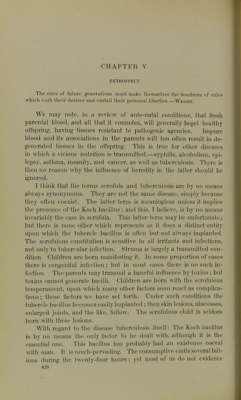 CHAPTER V RETROSPECT The sires of future generations must make tiiemselves the hondmen of rules which curb their desires and curtail their personal liberties.—Wright. We may note, in a review of ante-natal conditions, that fresh parental blood, and all that it connotes, will generally beget healthy offspring, having tissues resistant to pathogenic agencies. Impure blood and its associations in the parents will too often result in de- generated tissues in the offspring. This is true for other diseases in which a vicious nutrition is transmitted,—syphilis, alcoholism, epi- lepsy, asthma, insanity, and cancer, as well as tuberculosis. There is then no reason why the influence of heredity in the latter should be ignored. I think that the terms scrofula and tuberculosis are by no means always synonymous. They are not the same disease, simply because they often coexist. The latter term is meaningless unless it implies the presence of the Koch bacillus ; and this, I believe, is by no means invariably the case in scrofula. This latter term may be unfortunate; but there is none other which represents as it does a distinct entity upon which the tubercle bacillus is often but not always implanted. The scrofulous constitution is sensitive to all irritants and infections, not only to tubercular infection. Struma is largely a transmitted con- dition. Children are born manifesting it. In some proportion of cases there is congenital infection; but in most cases there is no such in- fection. The parents may transmit a baneful influence by toxins ; but toxins cannot generate bacilli. Children are born with the scrofulous temperament, upon which many other factors soon react as complica- tions ; these factors we have set forth. Under such conditions the tubercle bacillus becomes easily implanted ; then skin lesions, abscesses, enlarged joints, and the like, follow. The scrofulous child is seldom born with these lesions. With regard to the disease tuberculosis itself: The Koch bacillus is by no means the only factor to be dealt with, although it is the essential one. This bacillus has probably had an existence coeval with man. It is much-pervading. The consumptive emits several bill- ions during the twenty-four hours; yet most of us do not evidence