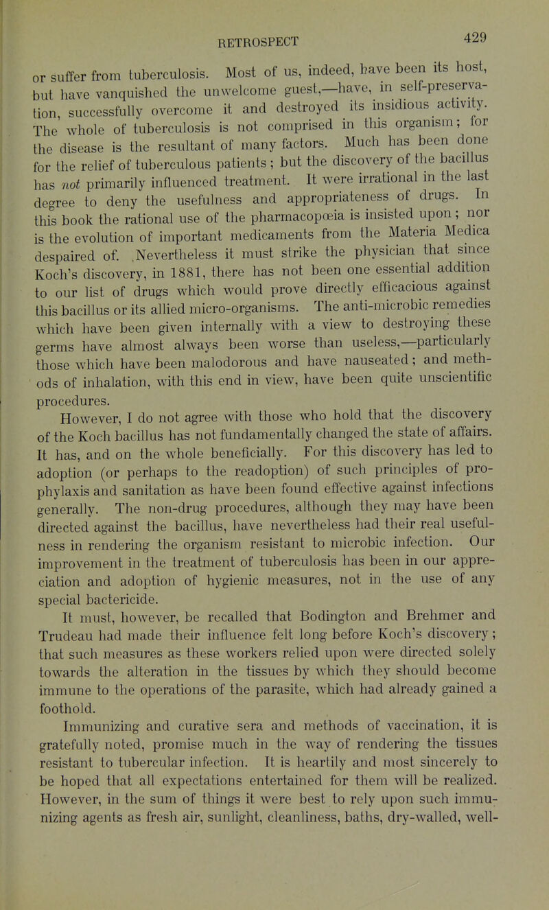 RETROSPECT or suffer from tuberculosis. Most of us, indeed, have been its host, but have vanquished the unwelcome guest,—have, m self-preserva- tion, successfully overcome it and destroyed its insidious activity. The whole of tuberculosis is not comprised in this organism; for the disease is the resultant of many factors. Much has been done for the relief of tuberculous patients ; but the discovery of the bacillus has not primarily influenced treatment. It were irrational in the last degree to deny the usefulness and appropriateness of drugs. In this book the rational use of the pharmacopceia is insisted upon; nor is the evolution of important medicaments from the Materia Medica despaired of. .Nevertheless it must strike the physician that smce Koch's discovery, in 1881, there has not been one essential addition to our list of drugs which would prove directly efficacious against this bacillus or its allied micro-organisms. The anti-microbic remedies which have been given internally with a view to destroying these germs have almost always been worse than useless,—particularly those which have been malodorous and have nauseated; and meth- ods of inhalation, with this end in view, have been quite unscientific procedures. However, I do not agree with those who hold that the discovery of the Koch bacillus has not fundamentally changed the state of affairs. It has, and on the whole beneficially. For this discovery has led to adoption (or perhaps to the readoption) of such principles of pro- phylaxis and sanitation as have been found effective against infections generally. The non-drug procedures, although they may have been directed against the bacillus, have nevertheless had their real useful- ness in rendering the organism resistant to microbic infection. Our improvement in the treatment of tuberculosis has been in our appre- ciation and adoption of hygienic measures, not in the use of any special bactericide. It must, however, be recalled that Bodington and Brehmer and Trudeau had made their influence felt long before Koch's discovery; that such measures as these workers relied upon were directed solely towards the alteration in the tissues by which they should become immune to the operations of the parasite, which had already gained a foothold. Immunizing and curative sera and methods of vaccination, it is gratefully noted, promise much in the way of rendering the tissues resistant to tubercular infection. It is heartily and most sincerely to be hoped that all expectations entertained for them will be realized. However, in the sum of things it were best to rely upon such immu- nizing agents as fresh air, sunlight, cleanliness, baths, dry-walled, well-