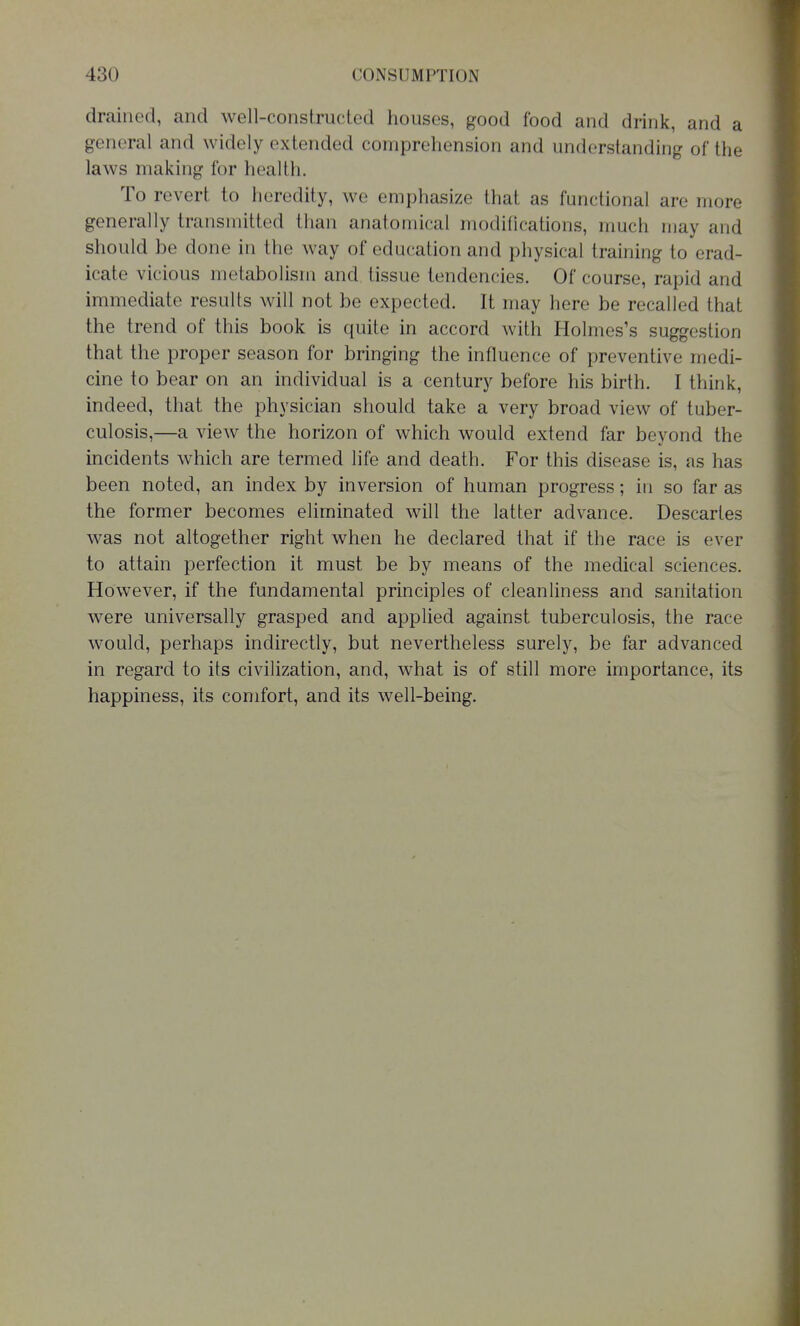 drained, and well-constructed houses, good food and drink, and a general and widely extended compreliension and understanding of the laws making for health. To revert to heredity, we emphasize that as functional are more generally transmitted than anatomical modifications, much may and should be done in the way of education and physical training to erad- icate vicious metabolism and tissue tendencies. Of course, rapid and immediate results will not be expected. It may here be recalled that the trend of this book is quite in accord with Holmes's suggestion that the proper season for bringing the influence of preventive medi- cine to bear on an individual is a century before his birth. I think, indeed, that the physician should take a very broad view of tuber- culosis,—a view the horizon of which would extend far beyond the incidents which are termed life and death. For this disease is, as has been noted, an index by inversion of human progress; in so far as the former becomes eliminated will the latter advance. Descartes was not altogether right when he declared that if the race is ever to attain perfection it must be by means of the medical sciences. However, if the fundamental principles of cleanliness and sanitation were universally grasped and applied against tuberculosis, the race would, perhaps indirectly, but nevertheless surely, be far advanced in regard to its civilization, and, what is of still more importance, its happiness, its comfort, and its well-being.