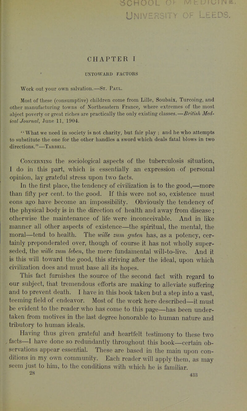 5CHOOL '^^J UN; l-EED CHAPTER I UNTOWARD FACTORS Work out your own salvation.—St. Paul. Most of these (consumptive) children come from Lille, Soubaix, Turcoing, and other manufacturing towns of Northeastern France, where extremes of the most abject poverty or great riches are practically the only existing classes.—British Med- ical Journal, June 11, 1904. What we need in society is not charity, but fair play ; and he who attempts to substitute the one for the other handles a sword which deals fatal blows in two directions.—Tarbell. Concerning the sociological aspects of the tuberculosis situation, I do in this part, which is essentially an expression ■ of personal opinion, lay grateful stress upon two facts. In the first place, the tendency of civilization is to the good,—more than fifty per cent, to the good. If this were not so, existence must eons ago have become an impossibility. Obviously the tendency of the physical body is in the direction of health and away from disease ; otherwise the maintenance of life were inconceivable. And in like manner all other aspects of existence—the spiritual, the mental, the moral—tend to health. The wille zum guten has, as a potency, cer- tainly preponderated over, though of course it has not wholly super- seded, the wille zum leben, the mere fundamental will-to-live. And it is this will toward the good, this striving after the ideal, upon which civilization does and must base all its hopes. This fact furnishes the source of the second fact with regard to our subject, that tremendous efforts are making to alleviate suffering and to prevent death. I have in this book taken but a step into a vast, teeming field of endeavor. Most of the work here described—it must be evident to the reader who has come to this page—has been under- taken from motives in the last degree honorable to human nature and tributory to human ideals. Having thus given grateful and heartfelt testimony to these two , facts—I have done so redundantly throughout this book—certain ob- servations appear essential. These are based in the main upon con- ditions in my own community. Each reader will apply them, as may seem just to him, to the conditions with which he is familiar.