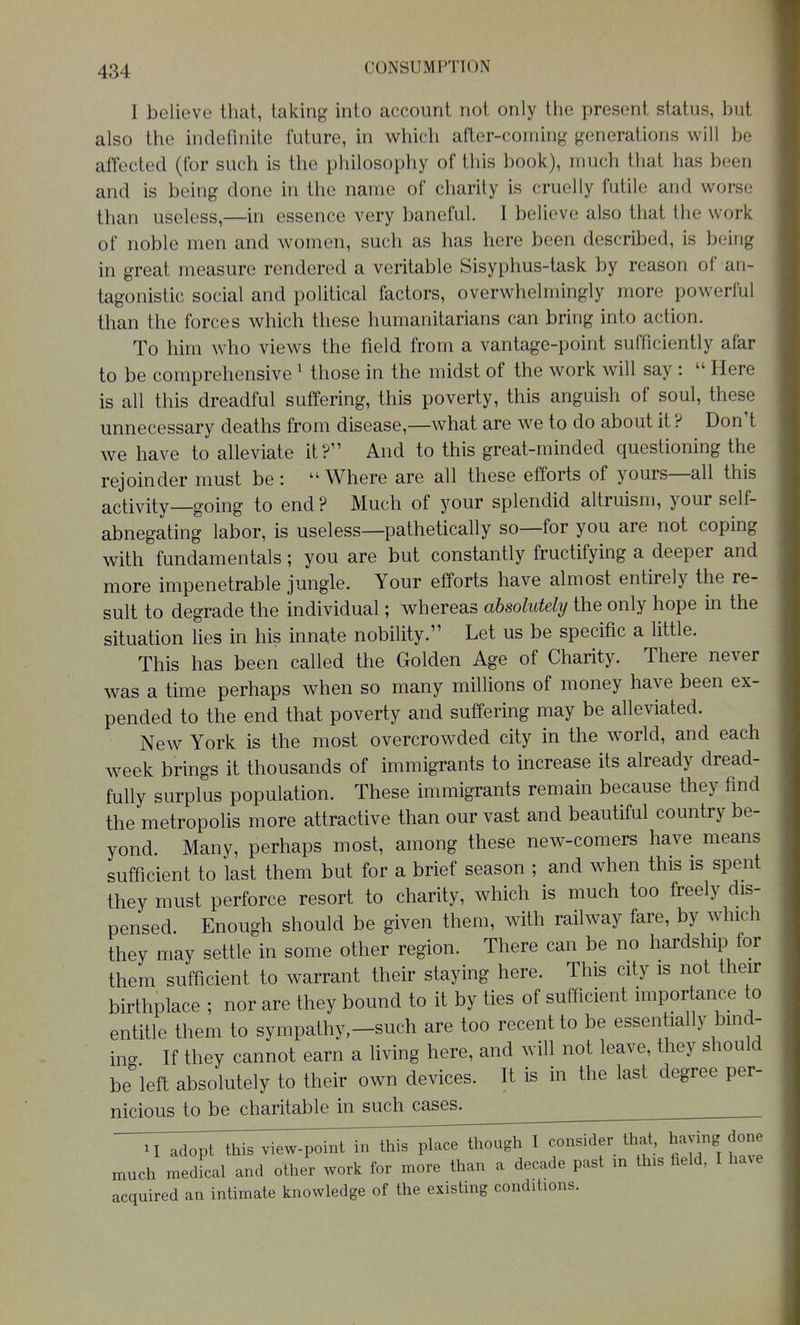 I believe that, taking into account not only the present status, but also the indefinite future, in which after-coming generations will be affected (for such is the philosophy of this book), much that has been and is being done in the name of charity is cruelly futile and worse than useless,—in essence very baneful. I believe also that the work of noble men and women, such as has here been described, is being in great measure rendered a veritable Sisyphus-task by reason of an- tagonistic social and political factors, overwhelmingly more powerful than the forces which these humanitarians can bring into action. To him who views the field from a vantage-point sufficiently afar to be comprehensive ' those in the midst of the work will say : Here is all this dreadful suffering, this poverty, this anguish of soul, these unnecessary deaths from disease,—what are we to do about it ? DonH we have to alleviate it? And to this great-minded questioning the rejoinder must be : Where are all these efforts of yours—all this activity—going to end ? Much of your splendid altruism, your self- abnegating labor, is useless—pathetically so—for you are not coping with fundamentals; you are but constantly fructifying a deeper and more impenetrable jungle. Your efforts have almost entirely the re- sult to degrade the individual; whereas absolutely the only hope in the situation Hes in his innate nobility. Let us be specific a little. This has been called the Golden Age of Charity. There never was a time perhaps when so many millions of money have been ex- pended to the end that poverty and suffering may be alleviated. New York is the most overcrowded city in the world, and each week brings it thousands of immigrants to increase its already dread- fully surplus population. These immigrants remain because they find the metropolis more attractive than our vast and beautiful country be- yond. Many, perhaps most, among these new-comers have means sufficient to last them but for a brief season ; and when this is spent they must perforce resort to charity, which is much too freely dis- pensed. Enough should be given them, with railway fare, by which they may settle in some other region. There can be no hardship for them sufficient to warrant their staying here. This city is not their birthplace ; nor are they bound to it by ties of sufficient importance to entitle them to sympathy,-such are too recent to be essen lally bmd- ing If they cannot earn a living here, and will not leave, they should be left absolutely to their own devices. It is in the last degree per- nicious to be charitable in such cases^ adopt this view-point in this place though 1 consider that, ha^dng done much medfcal and other work for more than a decade past in this field, I have acquired an intimate knowledge of the existing conditions.