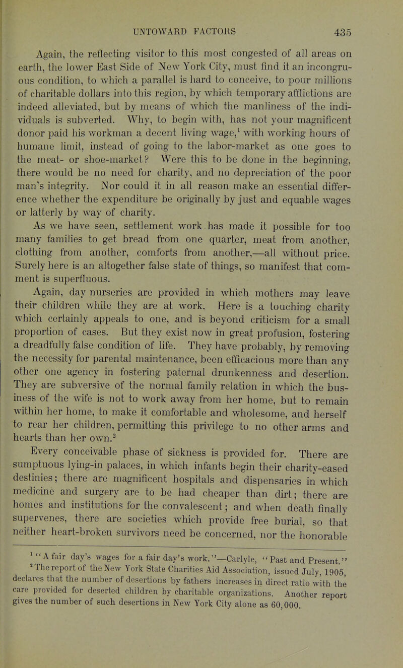 Again, the reflecting visitor to this most congested of all areas on earth, the lower East Side of New York City, must find it an incongru- ous condition, to which a parallel is hard to conceive, to pour millions of charitable dollars into this region, by which temporary afflictions are indeed alleviated, but by means of which the manliness of the indi- viduals is subverted. Why, to begin with, has not your magnificent donor paid his workman a decent living wage,^ with working hours of humane limit, instead of going to the labor-market as one goes to the meat- or shoe-market? Were this to be done in the beginning, there would be no need for charity, and no depreciation of the poor man's integrity. Nor could it in all reason make an essential differ- ence whether the expenditure be originally by just and equable wages or latterly by way of charity. As we have seen, settlement work has made it possible for too many families to get bread from one quarter, meat from another, clothing from another, comforts from another,—all without price. Surely here is an altogether false state of things, so manifest that com- ment is superfluous. Again, day nurseries are provided in which mothers may leave their children while they are at work. Here is a touching charity which certainly appeals to one, and is beyond criticism for a small proportion of cases. But they exist now in great profusion, fostering a dreadfully false condition of life. They have probably, by removing the necessity for parental maintenance, been efficacious more than any other one agency in fostering paternal drunkenness and desertion. They are subversive of the normal family relation in which the bus- iness of the wife is not to work away from her home, but to remain within her home, to make it comfortable and wholesome, and herself to rear her children, permitting this privilege to no other arms and hearts than her own.^ Every conceivable phase of sickness is provided for. There are sumptuous lying-in palaces, in which infants begin their charity-eased destinies; there are magnificent hospitals and dispensaries in which medicine and surgery are to be had cheaper than dirt; there are homes and institutions for the convalescent; and when death finally supervenes, there are societies which provide free burial, so that neither heart-broken survivors need be concerned, nor the honorable ' A fair day's wages for a fair day's work.Carlyle, Past and Present  'Thereport of the New York State Charities Aid Association, issued July, 1905 declares that the number of desertions by fathers increases in direct ratio with the care provided for deserted children by charitable organizations. Another report gives the number of such desertions in New York City alone as 60,000.