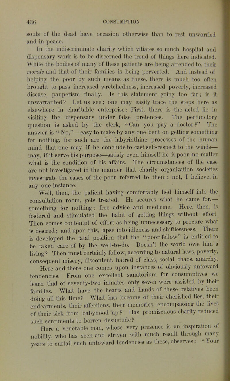 souls of the dead have occasion otherwise than to rest unworried and in peace. In the indiscriminate charity which vitiates so much hospital and dispensary work is to be discerned the trend of things here indicated. While the bodies of many of these patients are being attended to, their morale and that of their families is being perverted. And instead of helping the poor by such means as these, there is much too often brought to pass increased wretchedness, increased poverty, increased disease, pauperism finally. Is this statement going too far; is it unwarranted? Let us see; one may easily trace the steps here as elsewhere in charitable enterprise: First, there is the acted lie in visiting the dispensary under false pretences. The perfunctory question is asked by the clerk, Can you pay a doctor? The answer is  No,—easy to make by any one bent on getting something for nothing, for such are the labyrinthine processes of the human mind that one may, if he conclude to cast self-respect to the winds— may, if it serve his purpose—satisfy even himself he is poor, no matter what is the condition of his affairs. The circumstances of the case are not investigated in the manner that charity organization societies investigate the cases of the poor referred to them; not, I believe, in any one instance. Well, then, the patient having comfortably lied himself into the consultation room, gets treated. He secures what he came for,— something for nothing; free advice and medicine. Here, then, is fostered and stimulated the habit of getting things without effort. Then comes contempt of effort as being unnecessary to procure what is desired; and upon this, lapse into idleness and shiftlessness. There is developed the fatal position that the poor fellow is entitled to be taken care of by the well-to-do. Doesn't the Avorld owe him a living ? Then must certainly follow, according to natural laws, poverty, consequent misery, discontent, hatred of class, social chaos, anarchy. Here and there one comes upon instances of obviously untoward tendencies. From one excellent sanatorium for consumptives we learn that of seventy-two inmates only seven were assisted by their families. What have the hearts and hands of these relatives been doing all this time? What has become of their cherished ties, their endearments, their affections, their memories, encompassing the lives of their sick from babyhood up ? Has promiscuous charity reduced such sentiments to barren desuetude? Here a venerable man, whose very presence is an inspiration of nobility, who has seen and striven with much result through many vears to curtail such untoward tendencies as these, observes:  Your