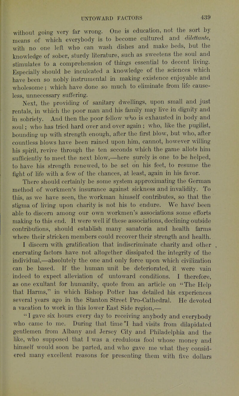 without going very far wrong. One is education, not the sort by means of which everybody is to become cultured and dilettante, with no one left who can wash dishes and make beds, but the knowledge of sober, sturdy literature, such as sweetens the soul and stimulates to a comprehension of things essential to decent living. Especially should be inculcated a knowledge of the sciences which have been so nobly instrumental in making existence enjoyable and wholesome; which have done so much to eliminate from life cause- less, unnecessary suffering. Next, the providing of sanitary dwellings, upon small and just rentals, in which the poor man and his family may live in dignity and in sobriety. And then the poor fellow who is exhausted in body and soul; who has tried hard over and over again ; who, like the pugilist, bounding up with strength enough, after the first blow, but who, after countless blows have been rained upon him, cannot, however willing his spirit, revive through the ten seconds which the game allots him sufficiently to meet the next blow,—here surely is one to be helped, to have his strength renewed, to be set on his feet, to resume the fight of life with a few of the chances, at least, again in his favor. There should certainly be some system approximating the German method of workmen's insurance against sickness and invalidity. To this, as we have seen, the workman himself contributes, so that the stigma of living upon charity is not his to endure. We have been able to discern among our own workmen's associations some efforts making to this end. It were well if these associations, decHning outside contributions, should establish many sanatoria and health farms where their stricken members could recover their strength and health. I discern with gratification that indiscriminate charity and other enervating factors have not altogether dissipated the integrity of the individual,—absolutely the one and only force upon which civilization can be based. If the human unit be deteriorated, it were vain indeed to expect alleviation of untoward conditions. I therefore, as one exultant for humanity, quote from an article on The Help that Harms, in which Bishop Potter has detailed his experiences several years ago in the Stanton Street Pro-Cathedral. He devoted a vacation to work in this lower East Side region,—  I gave six hours every day to receiving anybody and everybody who came to me. During that time'I had visits from dilapidated gentlemen from Albany and Jersey City and Philadelphia and the like, who supposed that I was a credulous fool whose money and himself would soon be parted, and who gave me what they consid- ered many excellent reasons for presenting them with five dollars