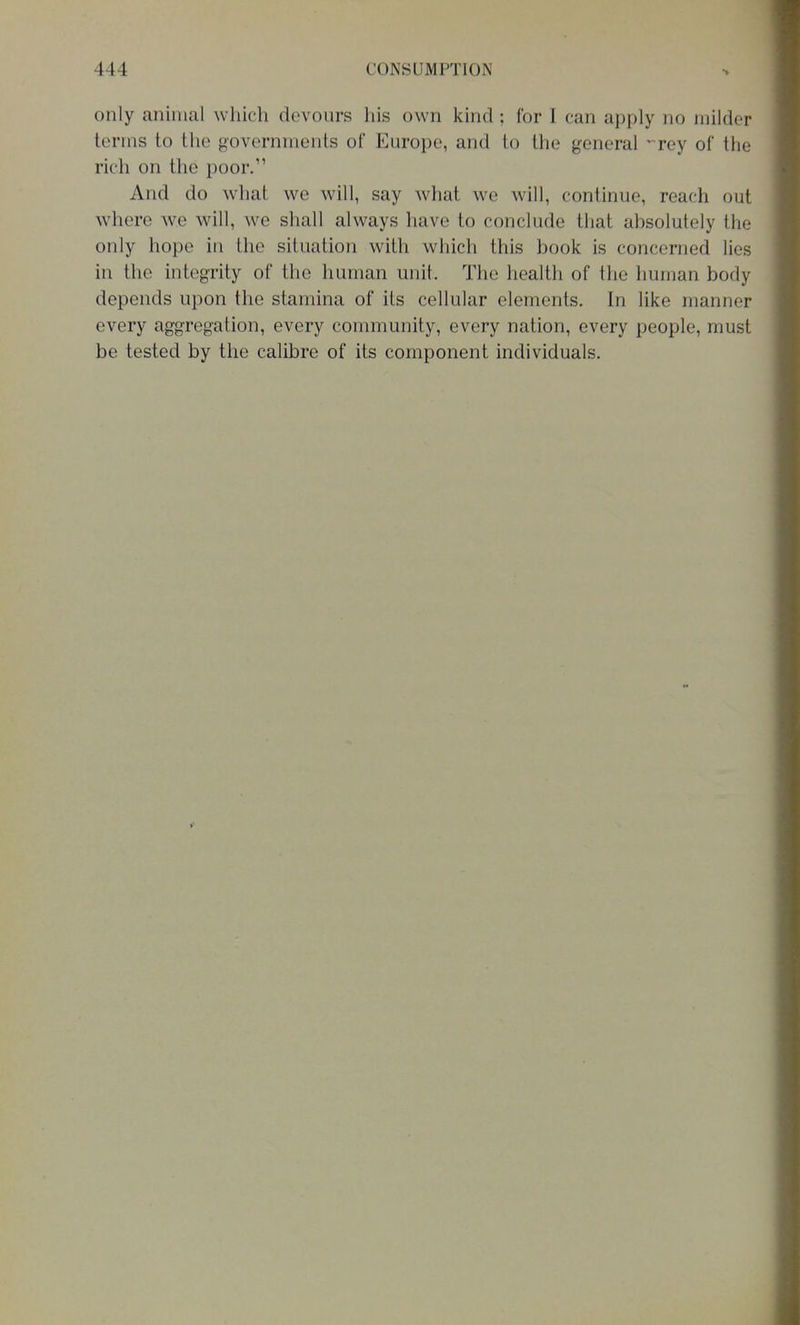only animal which devours his own kind ; for I can apply no milder terms to the governments of Europe, and to the general ^rey of the rich on the poor/' And do what we will, say what we will, continue, reach out where we will, we shall always have to conclude that absolutely the only hope in the situation with which this book is concerned lies in the integrity of the human unit. The health of the human body depends upon the stamina of its cellular elements. In like manner every aggregation, every community, every nation, every people, must be tested by the calibre of its component individuals.