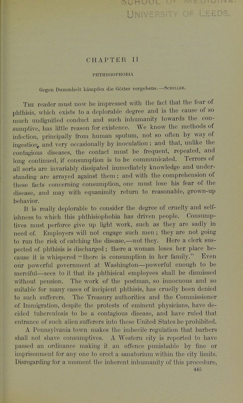 Universit Leeds, CHAPTER II PHTHISIOPHOBIA Gegeu Diunmheit kampfen die Gotter vergebens.—Schiller. The reader must now be impressed with tlie fact that the fear of phtliisis, which exists to a deplorable degree and is the cause of so much undignified conduct and such inhumanity towards the con- sumptive, has little reason for existence. We know the methods of infection, principally from human sputum, not so often by way of ingestion^ and very occasionally by inoculation; and that, unlike the contagious diseases, the contact must be frequent, repeated, and long continued, if consumption is to be communicated. Terrors of all sorts are invariably dissipated immediately knowledge and under- standing are arrayed against them; and with the comprehension of these facts concerning consumption, one must lose his fear of the disease, and may with equanimity return to reasonable, grown-up behavior. It is really deplorable to consider the degree of cruelty and self- ishness to which this phthisiophobia has driven people. Consump- tives must perforce give up light work, such as they are sadly in need of. Employers will not engage such men; they are not going to run the risk of catching the disease,—not they. Here a clerk sus- pected of phthisis is discharged; there a woman loses her place be- cause it is whispered there is consumption in her family. Even our powerful government at Washington—powerful enough to be merciful—sees to it that its phthisical employees shall be dismissed without pension. The work of the postman, so innocuous and so suitable for many cases of incipient phthisis, has cruelly been denied to such sufferers. The Treasury authorities and the Commissioner of Immigration, despite the protests of eminent physicians, have de- cided tuberculosis to be a contagious disease, and have ruled that entrance of such alien sufferers into these United States be prohibited. A Pennsylvania town makes the imbecile regulation that barbers shall not shave consumptives. A Western city is reported to have passed an ordinance making it an offence punishable by fine or imprisonment for any one to erect a sanatorium within the city limits. Disregarding for a moment the inherent inhumanity of this procedure, 446