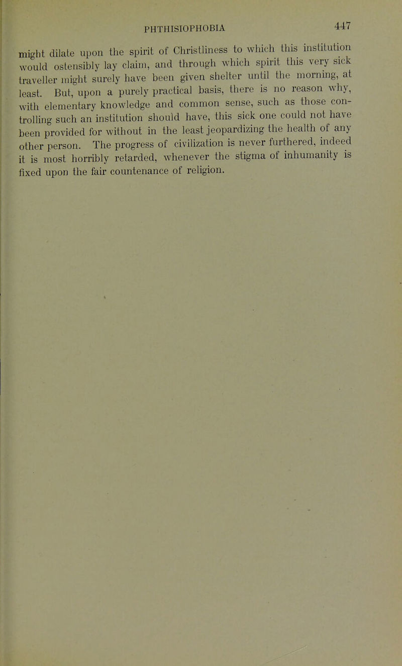 PHTHISIOPHOBIA mio-l.t dilate upon the spirit of Christliness to wliich this institution would ostensibly lay claim, and through which spirit this very sick traveller might surely have been given shelter until the morning, at least. But, upon a purely practical basis, there is no reason why, with elementary knowledge and common sense, such as those con- trolling such an institution should have, this sick one could not have been provided for without in the least jeopardizing the health of any other person. The progress of civilization is never furthered, indeed it is most horribly retarded, whenever the stigma of inhumanity is fixed upon the fair countenance of religion.