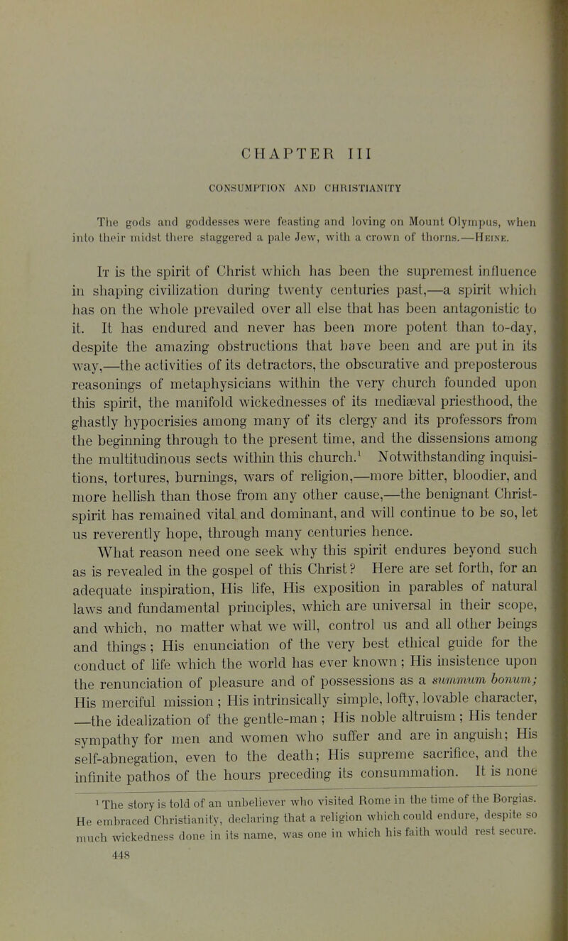 CONSUMPTION AND CHRISTIANITY The gods and goddesses were feasting and loving on Mount Olympus, when into their midst there staggered a pale Jew, with a crown of thorns.—Heine. It is the spirit of Christ which has been the supremest influence in shaping civilization during twenty centuries past,—a spirit whicli has on the whole prevailed over all else that has been antagonistic to it. It has endured and never has been more potent than to-day, despite the amazing obstructions that have been and are put in its ^vay,—the activities of its detractors, the obscurative and preposterous reasonings of metaphysicians within the very church founded upon this spirit, the manifold wickednesses of its mediaeval priesthood, the gliastly hypocrisies among many of its clergy and its professors from the beginning through to the present time, and the dissensions among the multitudinous sects within this church.^ Notwithstanding inquisi- tions, tortures, burnings, wars of religion,—more bitter, bloodier, and more hellish than those from any other cause,—the benignant Christ- spirit has remained vital and dominant, and will continue to be so, let us reverently hope, through many centuries hence. What reason need one seek Avhy this spirit endures beyond such as is revealed in the gospel of this Christ ? Here are set forth, for an adequate inspiration, His life. His exposition in parables of natural laws and fundamental principles, which are universal in their scope, and which, no matter what we will, control us and all other beings and things; His enunciation of the very best ethical guide for the conduct of hfe which the world has ever known ; His insistence upon the renunciation of pleasure and of possessions as a summum honum; His merciful mission ; His intrinsically simple, lofty, lovable character. the idealization of the gentle-man ; His noble altruism ; His tender sympathy for men and women who suffer and are in anguish; His self-abnegation, even to the death; His supreme sacrifice, and the infinite pathos of the hours preceding its consummation. It is none 1 The story is told of an unbeliever who visited Rome in the time of the Borgias. He embraced Christianity, declaring that a religion which could endure, despite so much wickedness done in its name, was one in which his faith would rest secure.