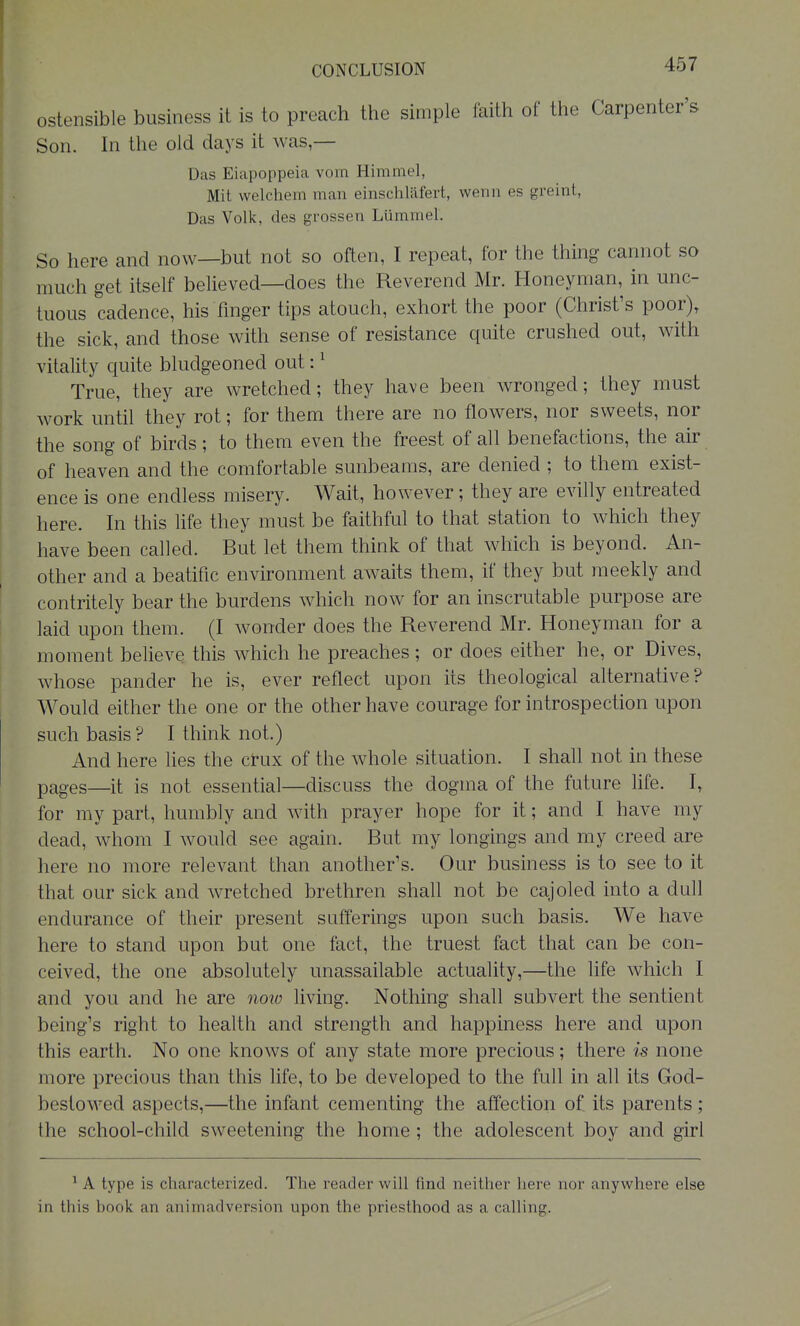 ostensible business it is to preach the simple faith of the Carpenter's Son. In the old days it was,— Das Eiapoppeia vom Himmel, Mit welchem man einschliifert, wenn es greint, Das Volk, des grossen Lumniel. So here and now—but not so often, I repeat, for the thing cannot so much get itself believed—does the Reverend Mr. Honeynian, in unc- tuous cadence, his finger tips atouch, exhort the poor (Christ's poor), the sick, and those with sense of resistance quite crushed out, with vitality quite bludgeoned out: ^ True, they are wretched; they have been wronged; they must work until they rot; for them there are no flowers, nor sweets, nor the song of birds; to them even the freest of all benefactions, the air of heaven and the comfortable sunbeams, are denied ; to them exist- ence is one endless misery. Wait, however; they are evilly entreated here. In this life they must be faithful to that station to which they have been called. But let them think of that which is beyond. An- other and a beatific environment awaits them, if they but meekly and contritely bear the burdens which now for an inscrutable purpose are laid upon them. (I wonder does the Reverend Mr. Honeyman for a moment believe this which he preaches; or does either he, or Dives, whose pander he is, ever reflect upon its theological alternative? Would either the one or the other have courage for introspection upon such basis? I think not.) And here lies the crux of the whole situation. I shaU not in these pages—it is not essential—discuss the dogma of the future fife. I, for my part, humbly and with prayer hope for it; and I have my dead, whom I would see again. But my longings and my creed are here no more relevant than another's. Our business is to see to it that our sick and wretched brethren shall not be cajoled into a dull endurance of their present sufferings upon such basis. We have here to stand upon but one fact, the truest fact that can be con- ceived, the one absolutely unassailable actuality,—the life which I and you and he are noiu living. Nothing shall subvert the sentient being's right to health and strength and happiness here and upon this earth. No one knows of any state more precious; there is none more precious than this life, to be developed to the full in all its God- bestowed aspects,—the infant cementing the affection of, its parents; the school-child sweetening the home ; the adolescent boy and girl ^ A type is characterized. The reader will find neither here nor anywhere else in this book an animadversion upon the priesthood as a calling.