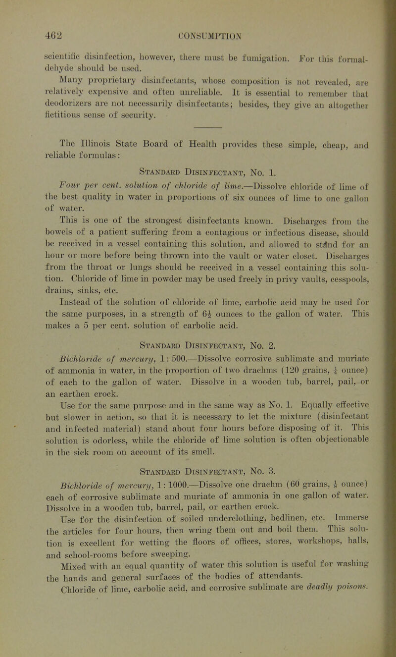 scientific disinfection, however, there must be fumigation. For this formal- dehyde should be used. Many proprietary disinfectants, whose composition is not revealed, are relatively expensive and often unreliable. It is essential to remembei- that deodorizers are not necessarily disinfectants; besides, they give an altogether fictitious sense of security. The Illinois State Board of Health provides these simple, cheap, and reliable formulas: Standard Disinfectant, No. 1. Four per cent, solution of chloride of lime.—Dissolve chloride of lime of the best quality in water in proportions of six ounces of lime to one gallon of water. This is one of the strongest disinfectants known. Discharges from the bowels of a patient suffering from a contagious or infectious disease, should be received in a vessel containing this solution, and allowed to st^nd for an hour or more before being thrown into the vault or water closet. Discharges from the throat or lungs should be received in a vessel containing this solu- tion. Chloride of lime in powder may be used freely in privy vaults, cesspools, drains, sinks, etc. Instead of the solution of chloride of lime, carbolic acid may be used for the same purposes, in a strength of 6J ounces to the gallon of water. This makes a 5 per cent, solution of carbolic acid. Standard Disinfectant, No. 2. Bichloride of mercury, 1: 500.—Dissolve corrosive sublimate and muriate of ammonia in water, in the proportion of two drachms (120 grains, \ ounce) of each to the gallon of water. Dissolve in a wooden tub, barrel, pail, or an earthen crock. Use for the same purpose and in the same way as No. 1. Equally effective but slower in action, so that it is necessary to let the mixture (disinfectant and infected material) stand about four hours before disposing of it. This solution is odorless, while the chloride of lime solution is often objectionable in the sick room on account of its smell. Standard Disinfectant, No. 3. Bichloride of mercury, 1:1000.—Dissolve one drachm (60 grains, | ounce) each of corrosive sublimate and muriate of ammonia in one gallon of water. Dissolve in a wooden tub, barrel, pail, or earthen crock. Use for the disinfection of soiled underclothing, bedlinen, etc. Immerse the articles for four hours, then wring them out and boil them. This solu- tion is excellent for wetting the floors of offices, stores, workshops, halls, and school-rooms before sweeping. Mixed with an equal quantity of water this solution is useful for washing the hands and general surfaces of the bodies of attendants. Chloride of lime, carbolic acid, and corrosive sublimate are deadly poisons.
