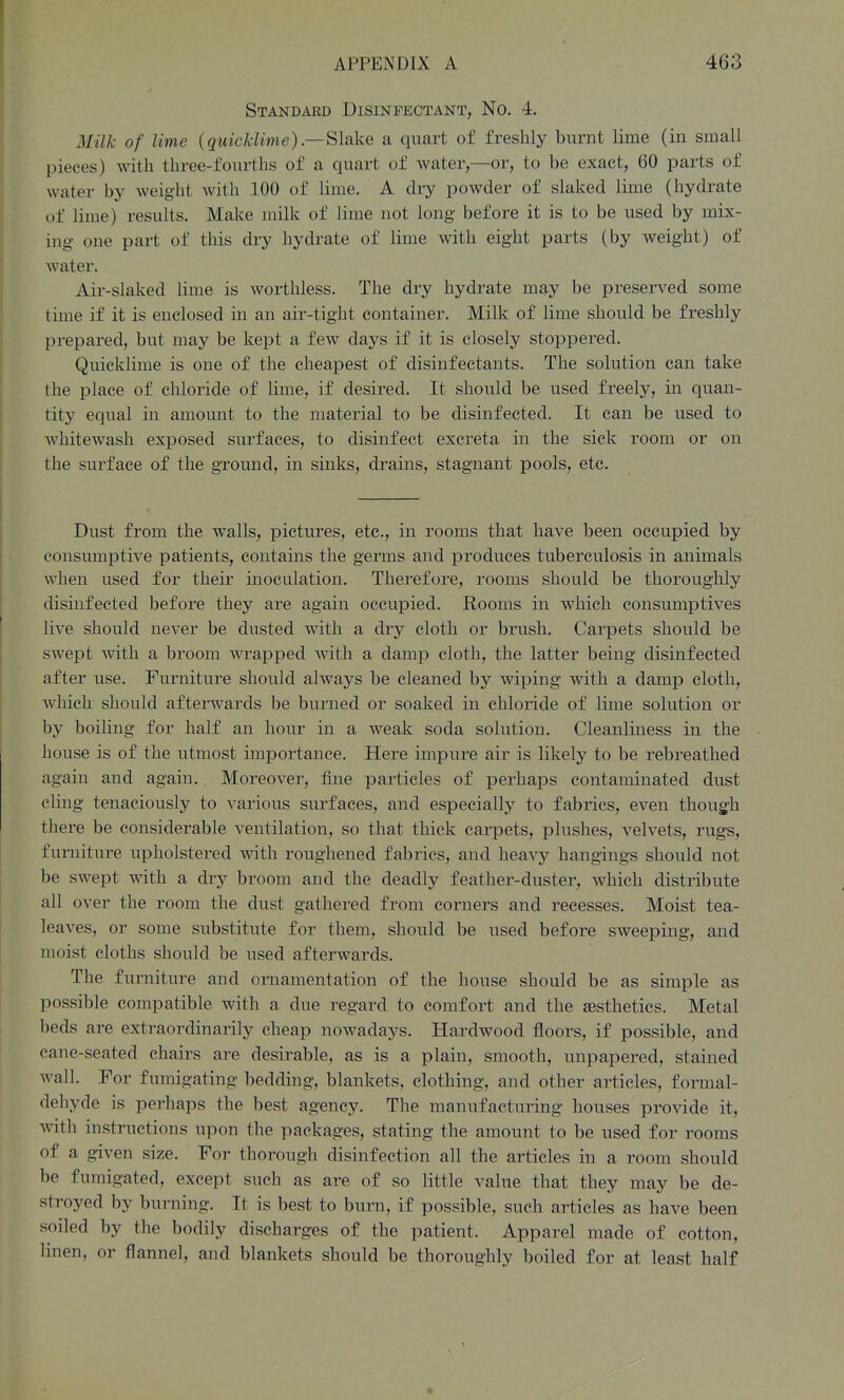 Standard Disinfectant, No. 4. Milk of lime {quicklime).—Slake a quart of freshly burnt lime (in small pieces) with three-fourths of a quart of water,—or, to be exact, 60 parts of water by weight with 100 of lime. A diy powder of slaked lime (hydrate of lime) results. Make milk of lime not long before it is to be used by mix- ing one part of this dry hydrate of lime with eight parts (by weight) of water. Air-slaked lime is worthless. The dry hydrate may be preserved some time if it is enclosed in an air-tight container. Milk of lime should be freshly prepared, but may be kept a few days if it is closely stoppered. Quicklime is one of the cheapest of disinfectants. The solution can take the place of chloride of lime, if desired. It should be used freely, in quan- tity equal in amount to the material to be disinfected. It can be used to whitewash exposed surfaces, to disinfect excreta in the sick room or on the surface of the ground, in sinks, drains, stagnant pools, etc. Dust from the walls, pictures, etc., in rooms that have been occupied by consumptive patients, contains the germs and produces tuberculosis in animals when used for their inoculation. Therefore, rooms should be thoroughly disinfected before they are again occupied. Rooms in which consumptives live should never be dusted with a dry cloth or brush. Carpets should be swept with a broom wrapped with a damp cloth, the latter being disinfected after use. Furniture should always be cleaned by wiping with a damp cloth, which should afterwards be burned or soaked in chloride of lime solution or by boiling for half an hour in a weak soda solution. Cleanliness in the house is of the utmost importance. Here impure air is likely to be rebreathed again and again. Moreover, fine particles of perhaps contaminated dust cling tenaciously to various surfaces, and especially to fabrics, even though there be considerable ventilation, so that thick carpets, plushes, velvets, rugs, furniture upholstered with roughened fabrics, and heavy hangings should not be swept with a dry broom and the deadly feather-duster, which distribute all over the room the dust gathered from corners and recesses. Moist tea- leaves, or some substitute for them, should be used before sweeping, and moist cloths should be used afterwards. The furniture and ornamentation of the house should be as simple as possible compatible with a due regard to comfort and the esthetics. Metal beds are extraordinarily cheap nowadays. Hardwood floors, if possible, and cane-seated chairs are desirable, as is a plain, smooth, unpapered, stained wall. For fumigating bedding, blankets, clothing, and other articles, formal- dehyde is perhaps the best agency. The manufacturing houses provide it, with instructions upon the packages, stating the amount to be used for rooms of a given size. For thorough disinfection all the articles in a room should be fumigated, except such as are of so little value that they may be de- stroyed by burning. It is best to burn, if possible, such articles as have been soiled by the bodily discharges of the patient. Apparel made of cotton, linen, or flannel, and blankets should be thoroughly boiled for at least half