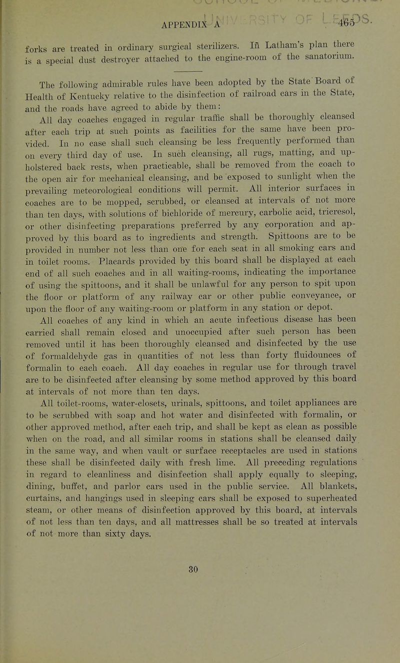 forks are treated in ordinary surgical sterilizers. In Latham's plan there is a special dust destroyer attached to the engine-room of the sanatorium. The following admirable rules have been adopted by the State Board of Health of Kentucky relative to the disinfection of railroad cars in the State, and the roads have agreed to abide by them: All day coaches engaged in regular traffic shall be thoroughly cleansed after each trip at such points as facilities for the same have been pro- vided. In no case shall such cleansing be less frequently performed than on every third day of use. In such cleansing, all rugs, matting, and up- holstered back rests, when practicable, shall be removed from the coach to the open air for mechanical cleansing, and be exposed to sunlight when the prevailing meteorological conditions will permit. All interior surfaces in coaches are to be mopped, scrubbed, or cleansed at intervals of not more than ten days, with solutions of bichloride of mercury, carbolic acid, tricresol, or other disinfecting preparations preferred by any corporation and ap- proved by this board as to ingredients and strength. Spittoons are to be provided in number not less than one for each seat in all smoking cars and in toilet rooms. Placards provided by this board shall be displayed at each end of all such coaches and in all waiting-rooms, indicating the importance of using the spittoons, and it shall be unlawful for any person to spit upon the floor or platform of any railway car or other public conveyance, or upon the floor of any waiting-room or j^latf orai in any station or depot. All coaches of any kind in which an acute infectious disease has been carried shall remain closed and unoccupied after such person has been removed until it has been thoroughly cleansed and disinfected by the use of formaldehyde gas in quantities of not less than forty fluidounces of formalin to each coach. All day coaches in regular use for through travel are to be disinfected after cleansing by some method approved by this board at intervals of not more than ten days. All toilet-rooms, water-closets, urinals, spittoons, and toilet appliances are to be scrubbed with soap and hot water and disinfected with formalin, or other approved method, after each trip, and shall be kept as clean as possible when on the road, and all similar rooms in stations shall be cleansed daily in the same way, and when vault or surface receptacles are used in stations these shall be disinfected daily with fresh lime. All preceding regulations in regard to cleanliness and disinfection shall apply equally to sleeping, dining, buffet, and parlor cars used in the public service. All blankets, curtains, and hangings used in sleeping cars shall be exposed to superheated steam, or other means of disinfection approved by this board, at intervals of not less than ten days, and all mattresses shall be so treated at intervals of not more than sixty days. 4^5)8. 30