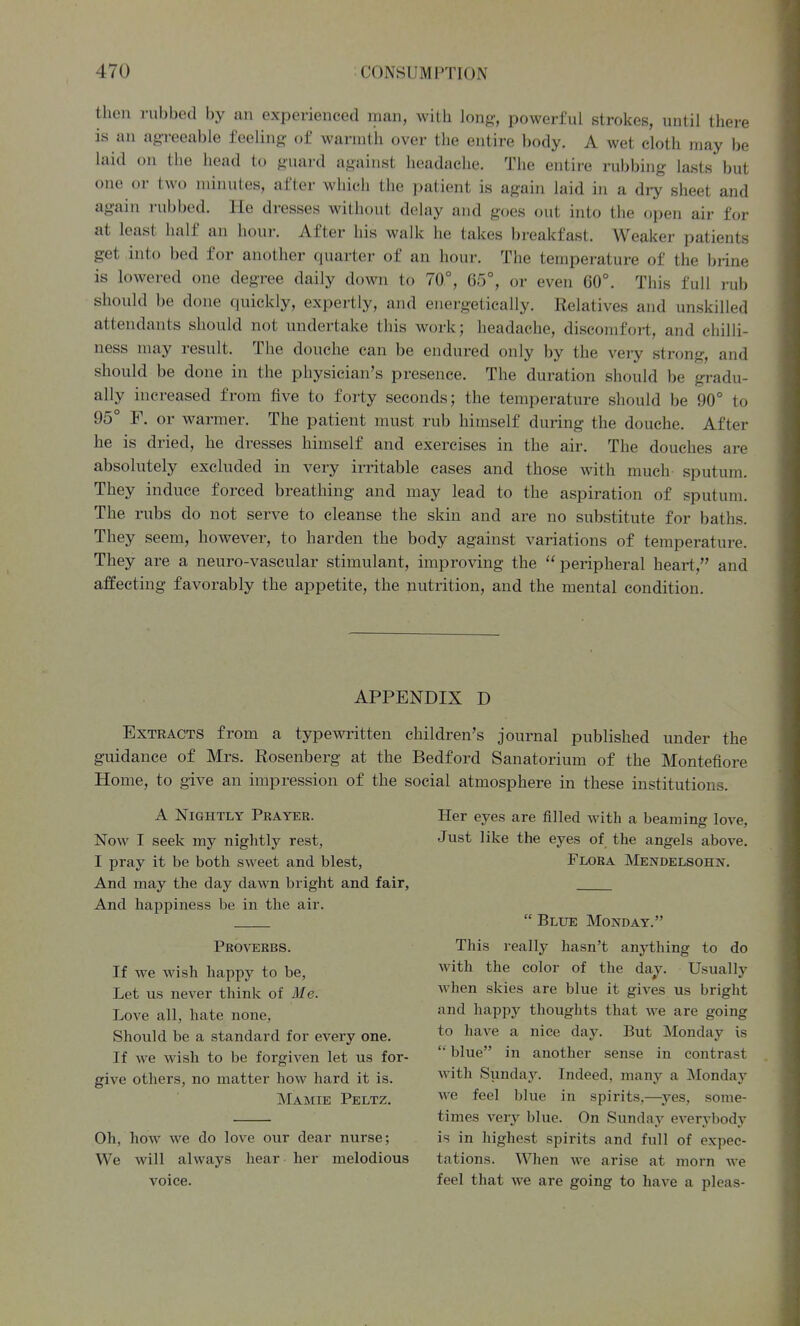 then rubbed by an experienced man, with long, powerful strokes, until there is an ag-reeable feeling- of warmth over the entire body. A wet cloth may be laid on the head to guard against headache. The entire rubbing lasts but one or two minutes, after which the patient is again laid in a dry sheet and again rubbed. He dresses without delay and goes out into the open air for at least half an hour. After his walk he takes breakfast. Weaker patients get into bed for another quarter of an hour. The temperature of the brine is lowered one degree daily down to 70°, 65°, or even 60°. This full rub should be done quickly, expertly, and energetically. Relatives and unskilled attendants should not undertake this work; headache, discomfort, and chilli- ness may result. The douche can be endured only by the very strong, and should be done in the physician's presence. The duration should be gradu- ally increased from five to forty seconds; the temperature should be 90° to 95° F. or warmer. The patient must rub himself during the douche. After he is dried, he dresses himself and exercises in the air. The douches are absolutely excluded in very irritable cases and those with much sputum. They induce forced breathing and may lead to the aspiration of sputum. The rubs do not serve to cleanse the skin and are no substitute for baths. They seem, however, to harden the body against variations of temperature. They are a neuro-vascular stimulant, improving the  peripheral heart, and affecting favorably the appetite, the nutrition, and the mental condition. APPENDIX D Extracts from a typewritten children's journal published under the guidance of Mrs. Rosenberg at the Bedford Sanatorium of the Montefiore Home, to give an impression of the social atmosphere in these institutions. A Nightly Prayer. Now I seek my nightly rest, I pray it be both sweet and blest, And may the day dawn bright and fair, And happiness be in the air. Proverbs. If we wish happy to be, Let us never think of Ale. Love all, hate none, Should be a standard for every one. If we wish to be forgiven let us for- give others, no matter how hard it is. Mamie Peltz, Oh, how we do love our dear nurse; We will always hear her melodious voice. Her eyes are filled with a beaming love. Just like the eyes of the angels above. Flora Mendelsohn.  Blue Monday. This really hasn't anything to do with the color of the day. Usually when skies are blue it gives us bright and happy thoughts that we are going to have a nice day. But Monday is  blue in another sense in contrast with Sunday. Indeed, many a Monday we feel blue in spirits,—^yes, some- times very blue. On Sunday everybody is in highest spirits and full of expec- tations. When we arise at morn we feel that we are going to have a pleas-