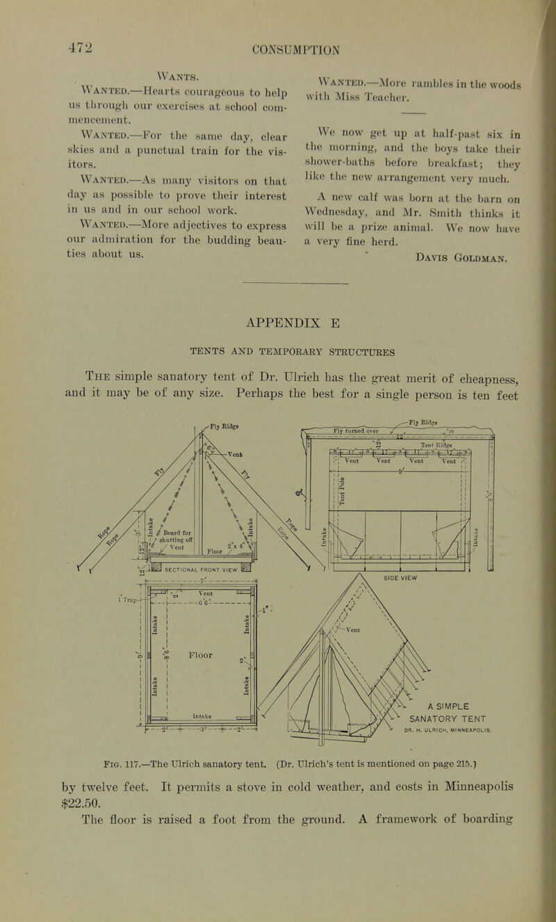 Wants. Wanted.—Hearts courageous to help us through our exercises at school com- mencement. Wanted.—For the same day, clear skies and a punctual train for the vis- itors. Wanted.—As many visitors on that day as possible to prove their interest in us and in our school work. Wanted.—More adjectives to express our admiration for the budding beau- ties about us. Wanted.—Moi e l ambles in the woods witli Miss Teacher. We now get up at half-jjast six in the morning, and the boys take their shower-baths before breakfast; they like the new arrangement very much. A new calf was born at the barn on Wednesday, and Mr. Smith thinks it will be a prize animal. We now have a very fine herd. Davis Goldman. APPENDIX E TENTS AND TEMPORARY STRUCTURES The simple sanatory tent of Dr. Ulrich has the gi'eat merit of cheapness, and it may be of any size. Perhaps the best for a single person is ten feet Flj Ridge A SIMPLE SANATORY TENT DR. H, ULRICH, MINNEAPOLIJ Fig. 117.—The Ulrich sanatory tent. (Dr. Ulrich's tent is mentioned on page 215.) by twelve feet. It permits a stove in cold weather, and costs in Minneapolis $22.50. The floor is raised a foot from the ground. A framework of boarding
