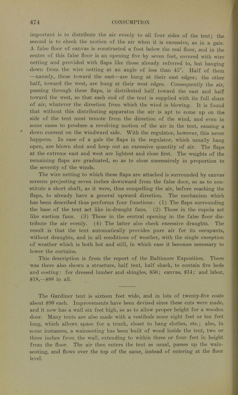 important is to distribute tiie air evenly to all four sides of the tent; the second is to check the motion of the air when it is excessive, as in a gale, A false floor of canvas is constructed a foot below the real floor, and in the centre of this false floor is an opening- live by seven feet, covered with wire netting and provided with flaps like those already referred to, but hanging down from the wire netting at an angle of less than 45°. Half of them —namely, those toward the east—are hung at their east edges; the other half, toward the west, are hung at their west edges. Consequently the air, passing through these flaps, is distributed half toward the east and half toward the west, so that each end of the tent is supplied with its full share of air, whatever the direction from which the wind is blowing. It is found that without this distributing apparatus the air is apt to come up on the side of the tent most remote from the direction of the wind, and even in some cases to produce a revolving motion of the air in the tent, causing a down cun^ent on the windward side. With the regulator, however, this never happens. In case of a gale the flaps in the regulator, which usually hang open, are blown shut and keep out an excessive quantity of air. The flaps at the extreme east and west are lightest and close first. The weights of the remaining flaps are graduated, so as to close successively in proportion to the severity of the winds. The wire netting to which these flaps are attached is surrounded by canvas screens projecting seven inches downward from the false door, so as to con- stitute a short shaft, as it were, thus compelling the air, before reaching the flaps, to already have a general upward direction. The mechanism which has been described thus performs four functions: (1) The flaps surrounding the base of the tent act like in-draught fans. (2) Those in the cupola act like suction fans. (3) Those in the central opening in the false floor dis- tribute the air evenly. (4) The latter also check excessive draughts. The result is that the tent avitomatically provides pure air for its occupants, without draughts, and in all conditions of weather, with the single exception of weather which is both hot and still, in which case it becomes necessary to lower the curtains. This description is from the report of the Baltimore Exposition. There was there also shown a structure, half tent, half shack, to contain five beds and costing: for dressed lumber and shingles, $56; canvas, $14;' and labor, $18,—$88 in all. The Gardiner tent is sixteen feet wide, and in lots of twenty-five costs about $90 each. Improvements have been devised since these cuts were made, and it now has a wall six feet high, so as to allow proper height for a wooden door. Many tents are also made with a vestibule some eight feet or ten feet long, which allows space for a trunk, closet to hang clothes, etc.; also, in some instances, a wainscoting has been built of wood inside the tent, two or three inches from the wall, extending to within three or four feet in height fi'om the floor. The air then enters the tent as usual, passes up the wain- scoting, and flows over the top of the same, instead of entering at the floor level.
