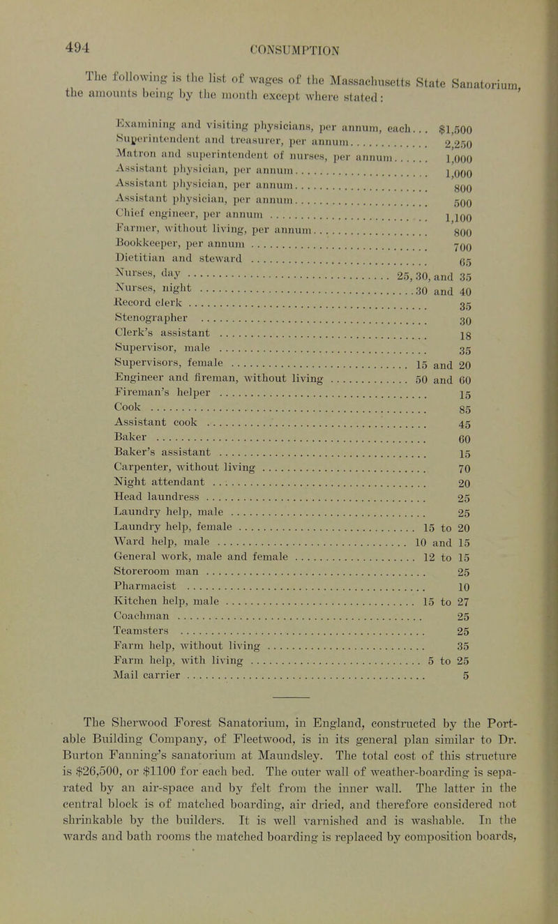 The following is the list of wages of the Massachusetts State Sanatorium the amounts being by the month except where stated: ' Examining and visiting physicians, per annum, each... $1,500 Superintendent and treasurer, per annum 2 250 Matron and superintendent of nurses, per annum I'oOO Assistant physician, per annum j qqq Assistant pliysician, per annum 8qO Assistant physician, per annum 50o Chief engineer, per annum 1 100 Fanner, without living, per annum 800 Bookkeeper, per annum yOO Dietitian and steward gg Nurses, day 25, 30, and 35 Nurses, niglit 30 and 40 ilecord clerk 35 Stenographer 3q Clerk's assistant Supervisor, male 35 Supervisors, female I5 and 20 Engineer and fireman, without living 50 and 60 Fireman's helper I5 Cook 85 Assistant cook 45 Baker 60 Baker's assistant I5 Carpenter, without living 70 Night attendant 20 Head laundress 25 Laundry help, male 25 Laundry help, female 15 to 20 Ward help, male 10 and 15 General work, male and female 12 to 15 Storeroom man 25 Pharmacist 10 Kitchen help, male 15 to 27 Coachman 25 Teamsters 25 Farm help, without living 35 Farm help, with living 5 to 25 Mail carrier 5 The Sherwood Forest Sanatorium, in England, constructed by the Port- able Building Company, of Fleetwood, is in its general plan similar to Dr. Burton Fanning's sanatorium at Maundsley. The total cost of this structui'e is $26,500, or $1100 for each bed. The outer wall of weather-boarding is sepa- rated by an air-space and by felt from the inner wall. The latter in the central block is of matched boarding, air dried, and therefore considered not shrinkable by the builders. It is well varnished and is washable. In the wards and bath rooms the matched boarding is replaced by composition boards,