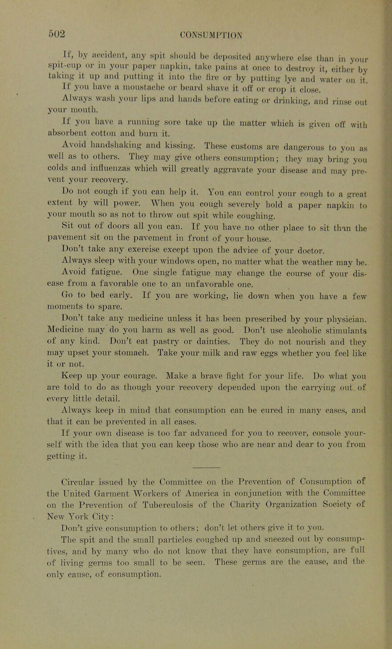 If, by accident, any spit sliould be deposited anywhere else than in your spit-cup or in your paper napkin, take pains at once to destroy it, either by taking it up and putting it into the fire or by putting lye and water on it. If you have a moustache or beard shave it off or crop it close. Always wash your lips and hands before eating or drinking, and rinse out your mouth. If you have a running sore take up the matter which is given off with absorbent cotton and burn it. Avoid handshaking and kissing. These customs are dangerous to you as well as to others. They may give othei-s consumption; they may bring you colds and influenzas which will greatly aggravate your disease and may pre- vent your recoveiy. Do not cough if you can help it. You can control your cough to a gi-eat extent by will power. When you cough severely hold a paper napkin to your mouth so as not to throw out spit while coughing. Sit out of doors all you can. If you have no other place to sit than the pavement sit on the pavement in front of your house. Don't take any exercise except upon the advice of your doctor. Always sleep with your windows open, no matter what the weather may be. Avoid fatigue. One single fatigue may change the course of your dis- ease from a favorable one to an unfavorable one. Go to bed early. If you are working, lie down when you have a few moments to spare. Don't take any medicine unless it has been prescribed by your physician. Medicine may do you harm as well as good. Don't use alcoholic stimulants of any kind. Don't eat pastry or dainties. They do not nourish and they may upset your stomach. Take your milk and raw eggs whether you feel like it or not. Keep up your courage. Make a brave fight for your life. Do what you are told to do as though your recovery depended upon the can'ying out of every little detail. Always keep in mind that consumption can be cured in many cases, and that it can be prevented in all cases. If your own disease is too far advanced for you to recover, console your- self with the idea that you can keep those who are near and dear to you from getting it. Circular issued by the Committee on the Prevention of Consumption of the United Garment Workers of America in conjunction with the Committee on the Prevention of Tuberculosis of the Charity Organization Society of New York City: Don't give consumption to others; don't let others give it to you. The spit and the small particles coughed up and sneezed out by consmnp- tives, and by many who do not know that they have consumption, are full of living germs too small to be seen. These germs are the cause, and the only cause, of consumption.