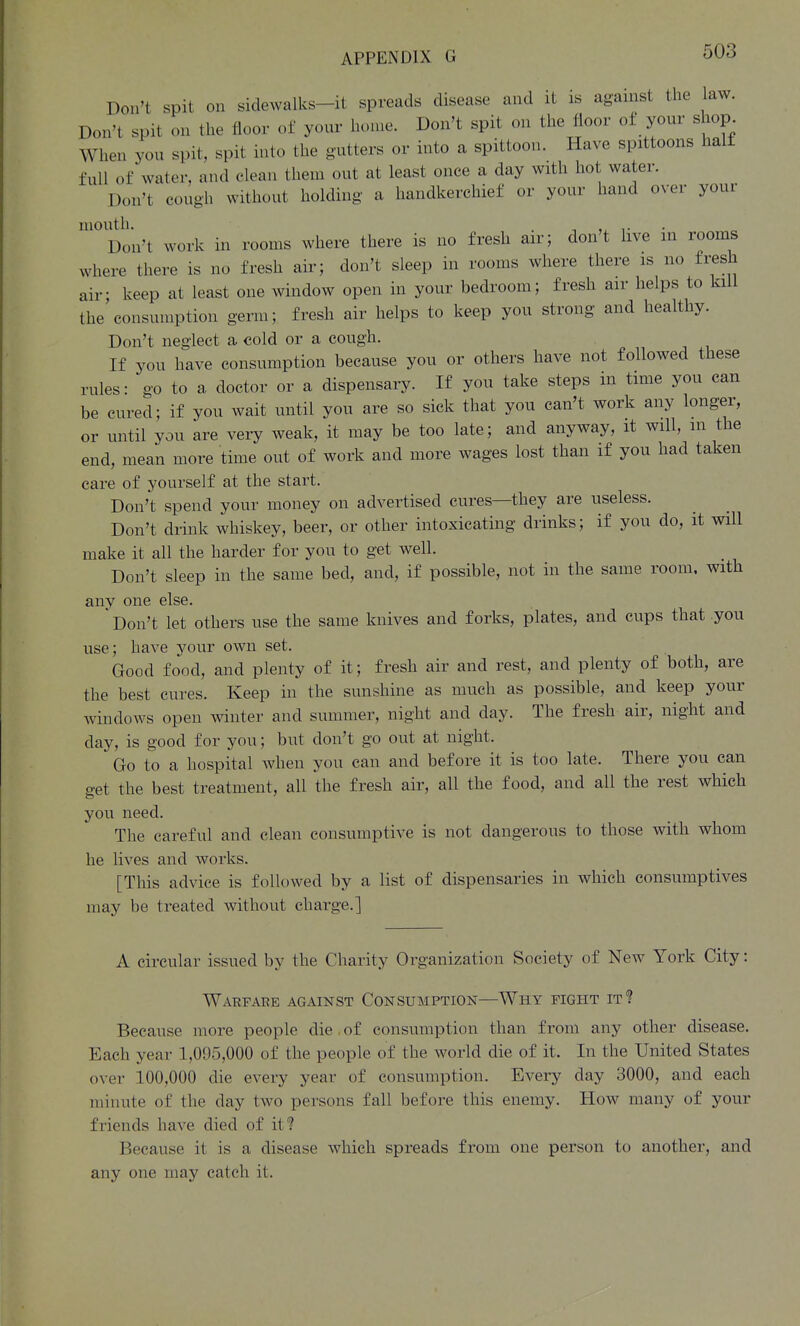 Don't spit on sidewalks-it spreads disease and it is against the law. Don't spit on the floor of your home. Don't spit on the floor of your shop When you spit, spit into the gutters or into a spittoon. Have spittoons half full of water, and clean them out at least once a day with hot water. Don't cough without holding a handkerchief or your hand over your mouth. . Don't work in rooms where there is no fresh air; don't live in rooms where there is no fresh air; don't sleep in rooms where there is no fresh air- keep at least one window open in your bedroom; fresh air helps to kill the'consumption germ; fresh air helps to keep you strong and healthy. Don't neglect a cold or a cough. If you have consumption because you or others have not followed these rules: go to a doctor or a dispensary. If you take steps m time you can be cured; if you wait until you are so sick that you can't work any longer, or until you are very weak, it may be too late; and anyway, it will, m the end, mean more time out of work and more wages lost than if you had taken care of yourself at the start. Don't spend your money on advertised cures—they are useless. Don't drink whiskey, beer, or other intoxicating drinks; if you do, it will make it all the harder for you to get well. Don't sleep in the same bed, and, if possible, not in the same room, with any one else. ' Don't let others use the same knives and forks, plates, and cups that .you use; have your own set. Good food, and plenty of it; fresh air and rest, and plenty of both, are the best cures. Keep in the sunshine as much as possible, and keep your windows open winter and summer, night and day. The fresh air, night and day, is good for you; but don't go out at night. Go to a hospital when you can and before it is too late. There you can get the best treatment, all the fresh air, all the food, and all the rest which you need. The careful and clean consumptive is not dangerous to those with whom he lives and works. [This advice is followed by a list of dispensaries in which consumptives may be treated without charge.] A circular issued by the Charity Organization Society of New York City: Warfare against Consumption—Why fight it? Because more people die , of consumption than from any other disease. Each year 1,095,000 of the people of the world die of it. In the United States over 100,000 die every year of consumption. Every day 3000, and each minute of the day two persons fall before this enemy. How many of your friends have died of it? Because it is a disease which spreads from one person to another, and any one may catch it.