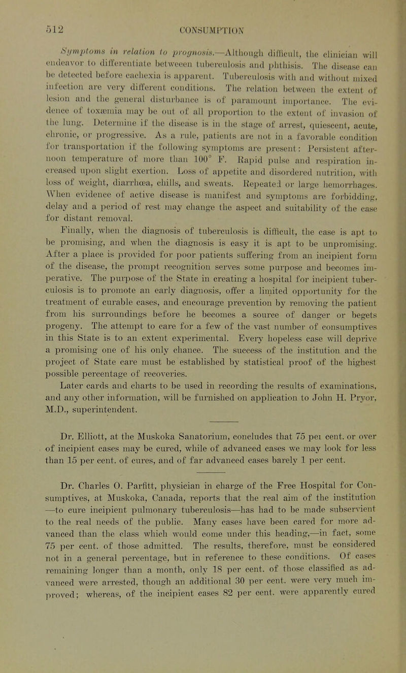 CUNriUMPTlUN Symptoms in relation to prognosis.—Aithough difficult, the clinician will endeavor to differentiate betweeen tuberculosis and phthisis. The disease can be detected before cachexia is apparent. Tuberculosis with and without mixed infection are very diiferent conditions. The relation between the extent of lesion and the general disturbance is of paramount importance. The evi- dence of toxaiuiia may be out of all proportion to the extent of invasion of the lung. Determine if the disease is in the stage of an-est, quiescent, acute, chronic, or progressive. As a rule, patients are not in a favorable condition for transportation if the following symptoms are present: Persistent aftei- noon temperature of more than 100° F, Rapid pulse and respiration in- creased upon slight exertion. Loss of appetite and disordered nutrition, with loss of weight, diarrhea, chills, and sweats. Repeated or large hemorrhages. When evidence of active disease is manifest and symptoms are forbidding, delay and a period of rest may change the aspect and suitability of the case for distant removal. Finally, when the diagnosis of tuberculosis is difficult, the case is apt to be promising, and when the diagnosis is easy it is apt to be unpromising. After a place is provided for poor patients suffering from an incipient form of the disease, the prompt recognition serves some purpose and becomes im- perative. The purpose of the State in creating a hospital for incipient tuber- culosis is to promote an early diagnosis, offer a limited opportunity for the treatment of curable cases, and encourage prevention by removing the patient from his surroundings before he becomes a source of danger or begets progeny. The attempt to care for a few of the vast number of consumptives in this State is to an extent expeiimental. Every hopeless case will dejDrive a promising one of his only chance. The success of the institution and the project of State care must be established by statistical proof of the highest possible percentage of recoveries. Later cards and charts to be used in recording the results of examinations, and any other information, will be furnished on application to John H. Pryor, M.D., superintendent. Dr. Elliott, at the Muskoka Sanatorium, concludes that 75 pei cent, or over of incipient cases may be cured, while of advanced cases we may look for less than 15 per cent, of cures, and of far advanced cases barely 1 per cent. Dr. Charles 0. Parfitt, physician in charge of the Free Hospital for Con- sumptives, at Muskoka, Canada, reports that the real aim of the institution —to cure incipient pulmonary tuberculosis—has had to be made subservient to the real needs of the public. Many case? have been cared for more ad- vanced than the class which would come under this heading,—in fact, some 75 per cent, of those admitted. The results, therefore, must be considered not in a general percentage, but in reference to these conditions. Of cases remaining longer than a month, only 18 per cent, of those classified as ad- vanced were arrested, though an additional 30 per cent, were very much im- pi'oved; whereas, of the incipient cases 82 per cent, were apparently cured