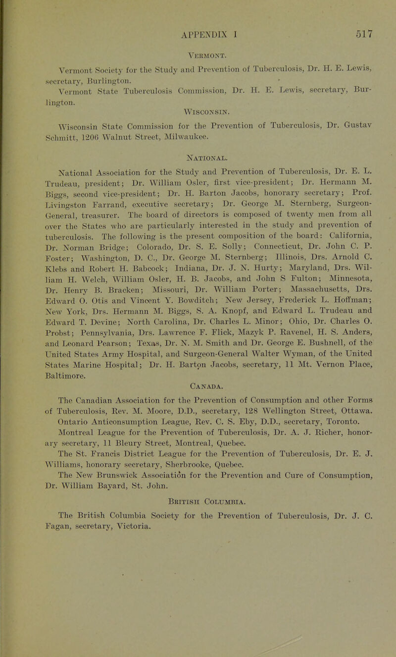 Vermont. Vermont Society for the Study and Prevention of Tuberculosis, Dr. H. E. Lewis, secretary, Burlington. Vermont State Tuberculosis Commission, Dr. H. E. Lewis, secretary, Bur- lington. Wisconsin. Wisconsin State Commission for the Prevention of Tuberculosis, Dr. Gustav Schmitt, 120G Walnut Street, Milwaukee. National. National Association for the Study and Prevention of Tuberculosis, Dr. E. L. Trudeau, president; Dr. William Osier, first vice-president; Dr. Hermann M. Biggs, second vice-president; Dr. H. Barton Jacobs, honorary secretary; Prof. Livingston Farrand, executive secretary; Dr. George M. Sternberg, Surgeon- General, treasurer. The board of directors is composed of twenty men from all over the States who are particularly interested in the study and prevention of tuberculosis. The following is the present composition of the board: California, Dr. Norman Bridge; Colorado, Dr. S. E. Solly; Connecticut, Dr. John C. P. Foster; Washington, D. C, Dr. George M. Sternberg; Illinois, Drs. Arnold C. Klebs and Robert H. Babcock; Indiana, Dr. J. N. Hurty; Maryland, Drs. Wil- liam H. Welch, William Osier, H. B. Jacobs, and John S Fulton; Minnesota, Dr. Henry B. Bracken; Missouri, Dr. William Porter; Massachusetts, Drs. Edward O. Otis and Vincent Y. Bowditch; New Jersey, Frederick L. Hoffman; New York, Drs. Hermann M. Biggs, S. A. Knopf, and Edward L. Trudeau and Edward T. Devine; North Carolina, Dr. Charles L. Minor; Ohio, Dr. Charles O. Probst; Pennsylvania, Drs. Lawrence F. Flick, Mazyk P. Ravenel, H. S. Anders, and Leonard Pearson; Texas, Dr. N. M. Smith and Dr. George E. Bushnell, of the United States Army Hospital, and Surgeon-General Walter Wyman, of the United States Marine Hospital; Dr. H. Barton Jacobs, secretary, 11 Mt. Vernon Place, Baltimore. Canada. The Canadian Association for the Prevention of Consumption and other Forms of Tuberculosis, Rev. M. Moore, D.D., secretary, 128 Wellington Street, Ottawa. Ontario Anticonsumption League, Rev. C. S. Eby, D.D., secretary, Toronto. Montreal League for the Prevention of Tuberculosis, Dr. A. J. Richer, honor- ary secretary, 11 Bleury vStreet, Montreal, Quebec. The St. Francis District League for the Prevention of Tuberculosis, Dr. E. J. Williams, honorary'- secretary, Sherbrooke, Quebec. The New Brunswick Association for the Prevention and Cure of Consumption, Dr. William Bayard, St. John. British Columbia. The British Columbia Society for the Prevention of Tuberculosis, Dr. J. C. Fagan, secretary, Victoria.