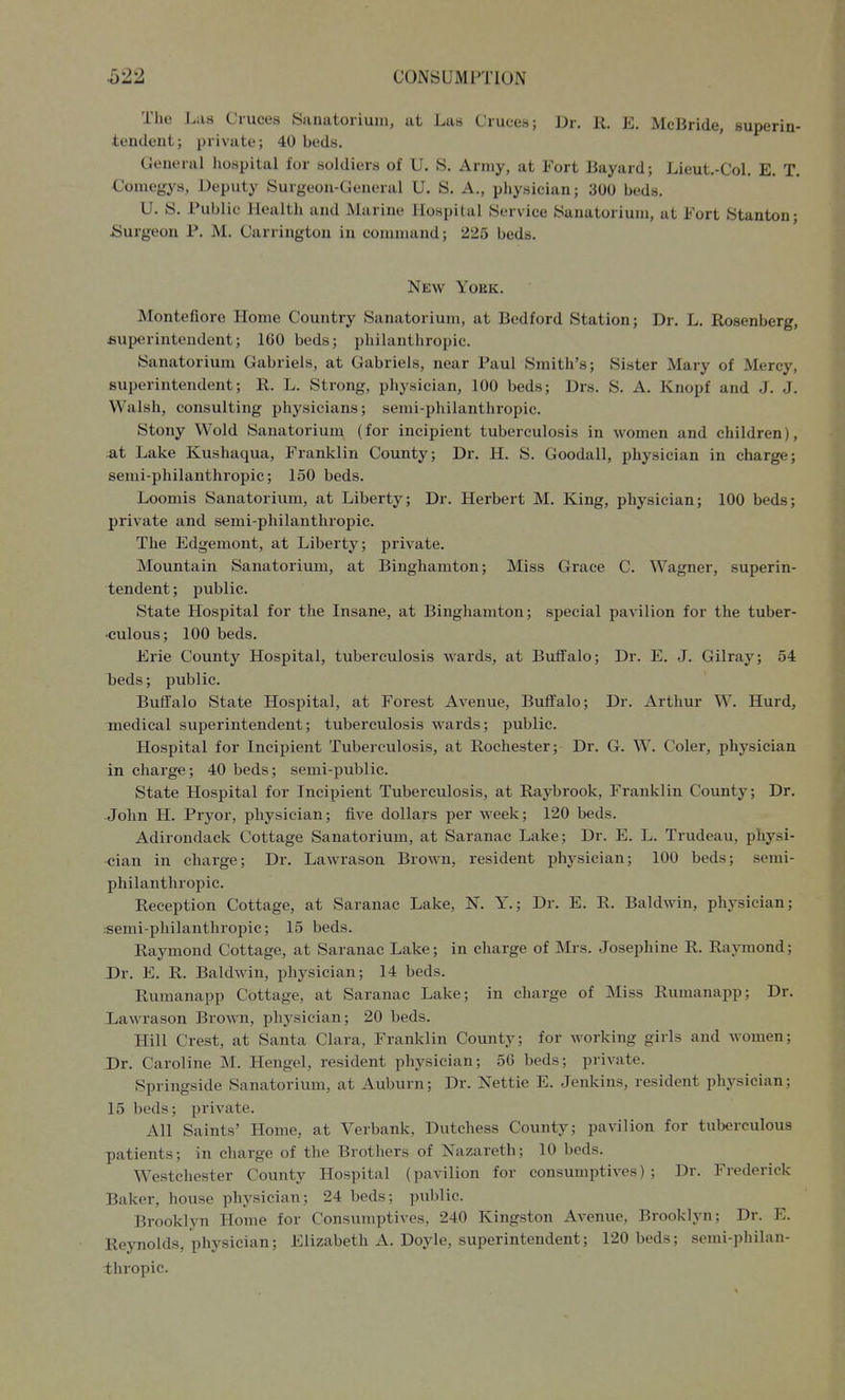 The J^aa duces Sanatorium, at Las Ciuees; Dr. R. E. McBride, superin- tendent; private; 40 beds. General hospital for soldiers of U. S. Army, at Fort Bayard; Lieut.-Col. E. T. Comegys, Deputy Surgeon-General U. S, A., physician; 300 beds. U. S. Public Health and Marine Hospital Service Sanatorium, at Fort Stanton; Surgeon P. M. Carrington in command; 225 beds. New York. Montefiore Home Country Sanatorium, at Bedford Station; Dr. L. Rosenberg, fiuperinteudent; 160 beds; philanthropic. Sanatorium Gabriels, at Gabriels, near Paul Smith's; Sister Mary of Mercy, superintendent; R. L. Strong, physician, 100 beds; Drs. S. A. Knopf and J. J. Walsh, consulting physicians; semi-philanthropic. Stony Wold Sanatorium (for incipient tuberculosis in women and children), at Lake Kushaqua, Franklin County; Dr. H. S. Goodall, physician in charge; semi-philanthropic; 150 beds. Loomis Sanatorium, at Liberty; Dr. Herbert M. King, physician; 100 beds; private and semi-philanthropic. The Edgemont, at Liberty; private. Mountain Sanatorium, at Binghamton; Miss Grace C. Wagner, superin- tendent ; public. State Hospital for the Insane, at Binghamton; special pavilion for the tuber- culous; 100 beds. Erie County Hospital, tuberculosis wards, at Buffalo; Dr. E. J. Gilray; 54 beds; public. Buffalo State Hospital, at Forest Avenue, Buffalo; Dr. Arthur W. Hurd, medical superintendent; tuberculosis Avards; public. Hospital for Incipient Tuberculosis, at Rochester; Dr. G. W. Coler, physician in charge; 40 beds; semi-public. State Hospital for Incipient Tuberculosis, at Raybrook, Franklin County; Dr. John H. Pryor, physician; five dollars per week; 120 beds. Adirondack Cottage Sanatorium, at Saranac Lake; Dr. E. L. Trudeau, physi- cian in charge; Dr. Lawrason Brown, resident physician; 100 beds; semi- philanthropic. Reception Cottage, at Saranac Lake, K Y.; Dr. E. R. Baldwin, physician; :semi-philanthropic; 15 beds. Raymond Cottage, at Saranac Lake; in charge of Mrs. Josephine R. Raymond; Dr. E. R. Baldwin, physician; 14 beds. Rumanapp Cottage, at Saranac Lake; in charge of Miss Rumanapp; Dr. Lawrason Brown, physician; 20 beds. Hill Crest, at Santa Clara, Franklin County; for working girls and women; Dr. Caroline M. Hengel, resident physician; 56 beds; private. Springside Sanatorium, at Auburn; Dr. Nettie E. Jenkins, resident physician; 15 beds; private. All Saints' Home, at Verbank, Dutchess County; pavilion for tuberculous patients; in charge of the Brothers of Nazareth; 10 beds. Westchester County Hospital (pavilion for consumptives); Dr. Frederick Baker, house physician; 24 beds; public. Brooklyn Home for Consumptives, 240 Kingston Avenue, Brooklyn; Dr. E. Reynolds, physician; Elizabeth A. Doyle, superintendent; 120 beds; semi-philan- -thropic.