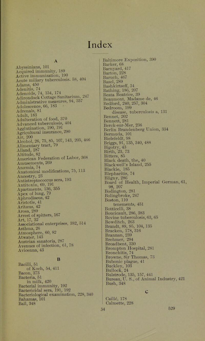 Index Abyssinians, 101 Acquired immunity, 189 Active immunization, 190 Acute miliary tuberculosis. 58, 404 Adams, 450 Adenitis, 74 Adenoids, 74, 154, 174 , Adirondack Cottage Sanitarmm, 247 Administrative measures, 94, 357 Adolescence, 66, 183 Adrenals, 81 Adult, 183 Adulteration of food, 3/0 Advanced tuberculosis, 404 Agglutination, 190, 191 Agricultural insurance, 290 Air 200 Alcohol, 26, 75, 85, 107, 143, 205, 466 Alimentary tract, 79 Alland, 287 Altitude, 82 American Federation of Labor, 358 Amusements, 269 Angemia, 74 Anatomical modifications, /o, 113 Ancestry, 23 Antistreptococcus sera, 193 Antitoxin, 69, 191 Apartments, 136, 355 Apex of lung, 79 Aphrodiseus, 42 Aristotle, 41 Aritseus, 42 Arosa, 289 Arrest of spitters, 167 Art, 17, 32 Associational enterprises, 382, 514 Asthma, 26 Atmosphere, 60, 82 Atwater, 143 Austrian sanatoria, 287 Avenues of infection, 61, 78 Avicenna, 43 B Bacilli, 51 of Koch, 54, 411 Bacon, 373 Bacteria, 51 in milk, 420 Bacterial immunity, 192 Bactericidal sera, 191, 192 Bacteriological examination, 228, 340 Bahamas, 101 Ball, 348 Baltimore Exposition, 390 Barker, 68 Barnyard, 417 Barton, 228 Baruch, 467 Basel, 289 Bashkirtseff, 34 Bathing, 186, 207 Beata Beatrice, 39 Beaumont, Madame de, 46 Bedford, 240, 257, 304 Bedroom, 199 disease, tuberculosis a, 131 Bennet, 202 Bennett, 281 Berck-sur-Mer, 236 Berlin Brandenberg Union, 334 Bermuda, 101 Bielefeldt, 98 Briggs, 91, 135, 340, 488 Bigotry, 43 Birth, 23, 73 Bitters, 85 Black death, the, 40 Black well's Island, 255 Blackie, 185 Blepharitis, 74 Bligny, 286 Board of Health, Imperial German, 61, 98, 207 Bodington, 281 Bolingbroke, 247 Boston, 110 tenements, 451 Botticelli, 38 Boucicault, 286, 383 Bovine tuberculosis, 63, 65 Bowditch, 263 Brandt, 89, 95, 104,135 Bracken, 178, 316 Brannan, 239 Brehmer, 294 Broadbent, 330 Brompton Hospital, 281 Bronchitis, 74 Browne, Sir Thomas, 73 Bubonic plague, 41 Buckley, 103 Bullock, 24 Bulstrode, 135, 157, 441 Bureau, U. S., of Animal Industry, 421 Bush, 348 Caill^, 178 Calmette, 228 34