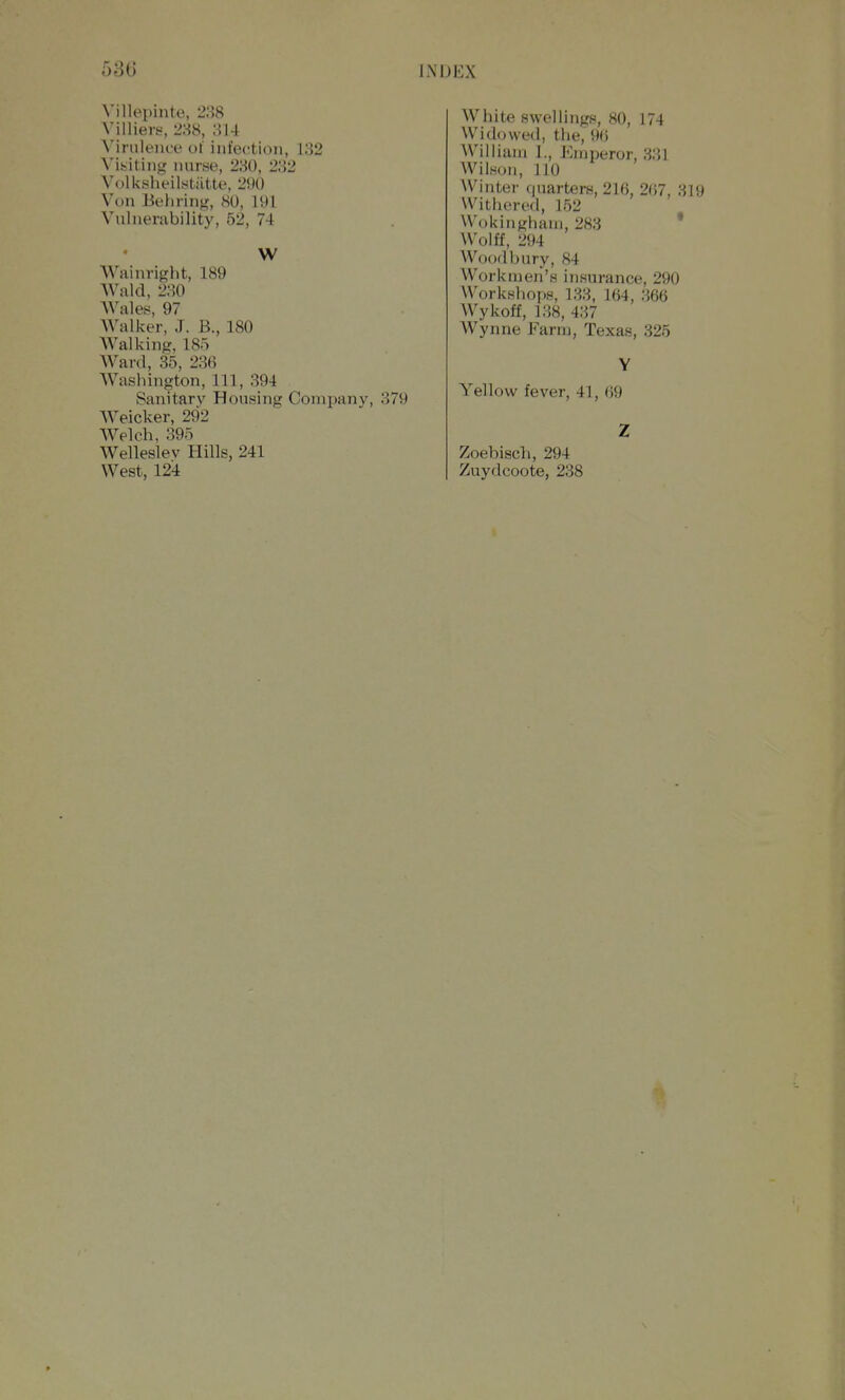 Villei^mte, 288 Yilliers, 288, 814 Virulence of infeetioii, 132 Visiting nurse, 280, 282 Volksheilstiitte, 290 Von Behring, 80, 191 Vulnerability, 52, 74 W Wainright, 189 AVald, 280 Wales, 97 Walker, J. B., 180 Walking, 185 Ward, 35, 236 Washington, 111, 394 Sanitary Housing Company, 379 AVeicker, 292 Welch, 395 Welleslev Hills, 241 West, 124 White swellings, 80, 174 Widowed, the, 90 William 1., Emperor, 331 Wilson, 110 Winter quarters, 216, 267, 319 Withered, 152 Wokingham, 283 ' Wolff, 294 Woodbury, 84 Workmen's insurance, 290 Workshops, 133, 164, 366 Wykoff, 138, 437 Wynne Farm, Texas, 325 Yellow fever, 41, 69 Zoebisch, 294 Zuydcoote, 238