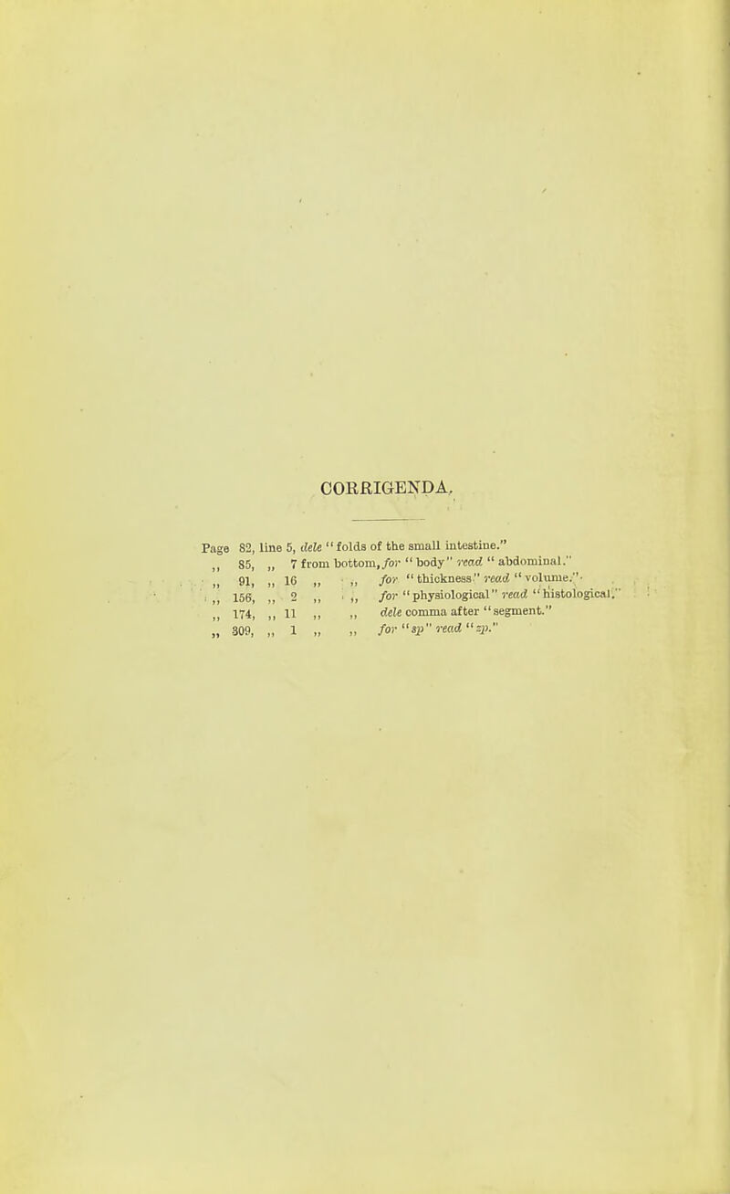 CORRIGENDA, Page 82, line 5, ilele folds of the small intestine. 85, 91. 156, 174, -309, 7 from bottom,/or  body read  abdominal. 16 „ ■ ,, for thickness recrf volume;• - „ 'I, /«)• physiological «aii liistological. 11 ,, ,, dele comma after segment. 1 ,, ,, for sp read S2>-