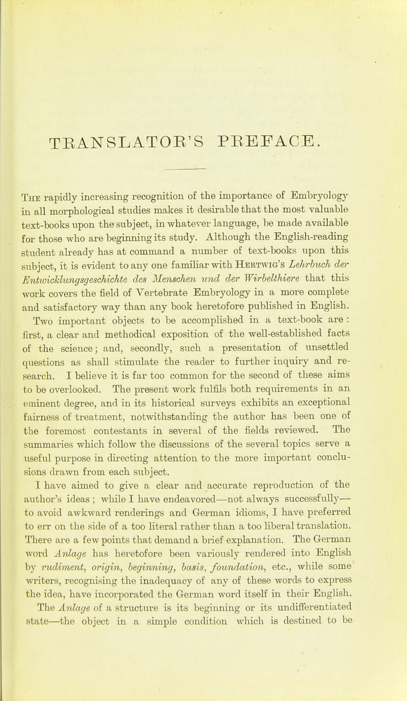 TEANSLATOE'S PEEFACE. The rapidly increasing recognition of the importance of Embryology in all morphological studies makes it desirable that the most valuable text-books upon the subject, in whatever language, be made available for those who are beginning its study. Although the English-reading student already has at command a number of text-books upon this subject, it is evident to any one familiar with Hertvyig's Lehrbuch der Entioicklungsgeschichte des Menschen und djer Wirhelthiere that this work covers the field of Vertebrate Embryology in a more complete and satisfactory way than any book heretofore published in English. Two important objects to be accomplished in a text-book are : first, a clear and methodical exposition of the well-established facts of the science; and, secondly, such a presentation of unsettled questions as shall stimulate the reader to further inquiry and re- search. I believe it is far too common for the second of these aims to be overlooked. The present work fulfils both requirements in an eminent degree, and in its historical surveys exhibits an exceptional fairness of treatment, notwithstanding the author has been one of the foremost contestants in several of the fields reviewed. The summaries which follow the discussions of the several topics serve a useful purpose in directing attention to the more important conclu- sions drawn from each subject. I have aimed to give a clear and accurate reproduction of the author's ideas ; while I have endeavored—not always successfully— to avoid awkward renderings and German idioms, I have preferred to err on the side of a too literal rather than a too libei'al translation. There ai'e a few points that demand a brief explanation. The German word Anlage has heretofore been variously rendered into English bj' rudiment, origin, beginning, basis, foundation, etc., while some writers, recognising the inadequacy of any of these words to express the idea, have incorporated the German word itself in their English. The Anlage of a structure is its beginning or its undifferentiated state—the object in a simple condition which is destined to be