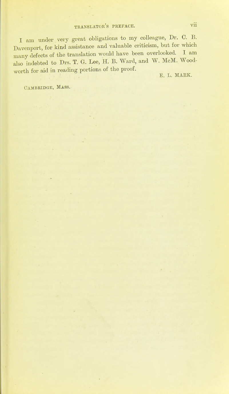 I am under very great obligations to my colleague, Dr. C. B. Davenport, for kind assistance and valuable criticism, but for which many defects of the translation would have been overlooked. I am also indebted to Drs. T. G. Lee, H. B. Ward, and W. McM. Wood- worth for aid in reading portions of the proof. B. L. MARK. Cambridge, Mass.