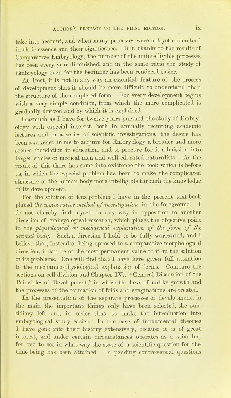 take into account, and when many processes were not yet understood in tlieii- essence and their significance. But, thanks to the results of Comparative Embiyology, the number of the unintelligible processes has been every year diminished, and in the same ratio the study of Embryology even for the beginner has been rendered easier. At least, it is not in any way an essential feature of the process of development that it should be more difficult to understand than the structure of the completed form. For every development begins with a very simple condition, from which the more complicated is gradually derived and by which it is explained. Inasmuch as I have for twelve years pursued the study of Embry- ology with especial interest, both in annually recurring academic lectures and in a series of scientific investigations, the desire has been awakened in me to acquire for Embryology a broader and more secure foundation in education, and to procure for it admission into larger circles of medical men and well-educated naturalists. As the result of this there has come into existence the book which is before us, in which the especial problem has been to make the complicated striTcture of the human body more intelligible through the knowledge of its development. For the solution of this problem I have in the present text-book placed the comparative method of investigation in the foreground. I do not thereby find myself in any way in oiDposition to another direction of embryological research, which places the objective pomt in the physiological or mechanical explanation of the form of the animal body. Such a direction I hold to be fully warranted, and I believe that, instead of being opjDOsed to a comparative-morphological direction, it can be of the most permanent value to it in the solution of its problems. One will find that I have here given full attention to the mechanico-physiological explanation of forms. Compare the sections on cell-division and Chapter IV., General Discussion of the Principles of Development, in which the laws of unlike growth and the processes of the formation of folds and evaginations are treated. In the presentation of the separate processes of development, in the main the important things only have been selected, the sub- sidiary left out, in order thus to make the introduction into embryological study easier. In the case of fundamental theories I have gone into their history extensively, because it is of great interest, and under certain circumstances operates as a stimulus, for one to see in what way the state of a scientific question for the time being has been attained. In pending controversial questions