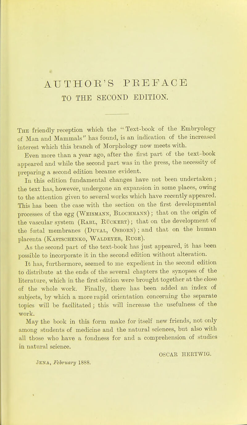 TO THE SECOND EDITION. The friendly reception which the  Text-book of the Embryology of Man and Mammals  has found, is an indication of the increased interest which this branch of Morphology now meets with. Even more than a year ago, after the first part of the text-book appeared and while the second part was in the press, the necessity of preparing a second edition became evident. In this edition fundamental changes have not been undertaken; the text has, however, undergone an expansion in some places, owing to the attention given to several works which have recently appeared. This has been the case with the section on the first developmental processes of the egg (Weismann, Blochmann) ; that on the origin of the vascular system (Rabl, Ruckert) ; that on the development of the fcEtal membranes (Duval, Osborn) ; and that on the human placenta (Kastschenko, Waldeyer, Ruge). As the second part of the text-book has just appeared, it has been possible to incorporate it in the second edition without alteration. It has, furthermore, seemed to me expedient in the second edition to distribute at the ends of the several chapters the synopses of the hterature, which in the first edition were brought together at the close of the whole work. Finally, there has been added an index of subjects, by which a more rapid orientation concerning the separate topics will be facilitated; this will increase the usefulness of the work. May the book in this form make for itself new friends, not only among students of medicine and the natural sciences, but also with all those who have a fondness for and a comprehen.sion of studies in natural science. OSCAR EKRTWIG. Jeka, Februwnj 1888.