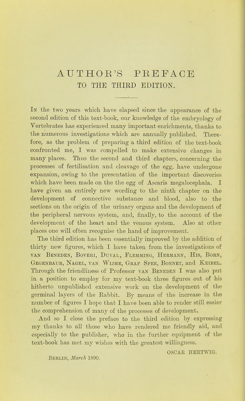TO THE THIRD EDITION. In the two years which have elapsed since the appearance of the second edition of this text-book, our knowledge of the embryology of Vertebx'ates has experienced many important enrichments, thanks to the numerous investigations which are annually jjublished. There- fore, as the problem of preparing a third edition of the text-book confronted me, I was comjDeUed to make extensive changes in many places. Thus the second and thu'd chapters, concerning the processes of fertilisation and cleavage of the egg, have undergone expansion, owing to the presentation of the important discoveries which have been made on the the egg of Ascaris megalocephala. I have given an entirely new wording to the ninth chapter on the development of connective substance and blood, also to the sections on the origin of the urinary organs and the development of the peripheral nervous system, and, finally, to the account of the development of the heart and the venous system. Also at other places one will often recognise the hand of improvement. The third edition has been essentially improved by the addition of thirty new figures, which I have taken from the investigations of VAN Beneden, Boveri, Duval, Flemming, Hermann, His, Boen, Gegenbaur, ISTagel, van Wijhe, Graf Spee, Bonnet, and Keibel. Through the friendliness of Professor van Beneden I was also put in a position to employ for my text-book three figures out of his hitherto unpublished extensive work on the development of the germinal layers of the Rabbit. By means of the increase in the number of figux-es I hope that I have been able to render still easier the comprehension of many of the processes of development. And so I close the preface to the third edition by expressing my thanks to all those who have rendered me friendly aid, and especially to the publisher, who in the further equipment of the text-book has met my wishes with the gi-eatest willingness. OSCAK HBKTWIG. Berlin, March 1890.