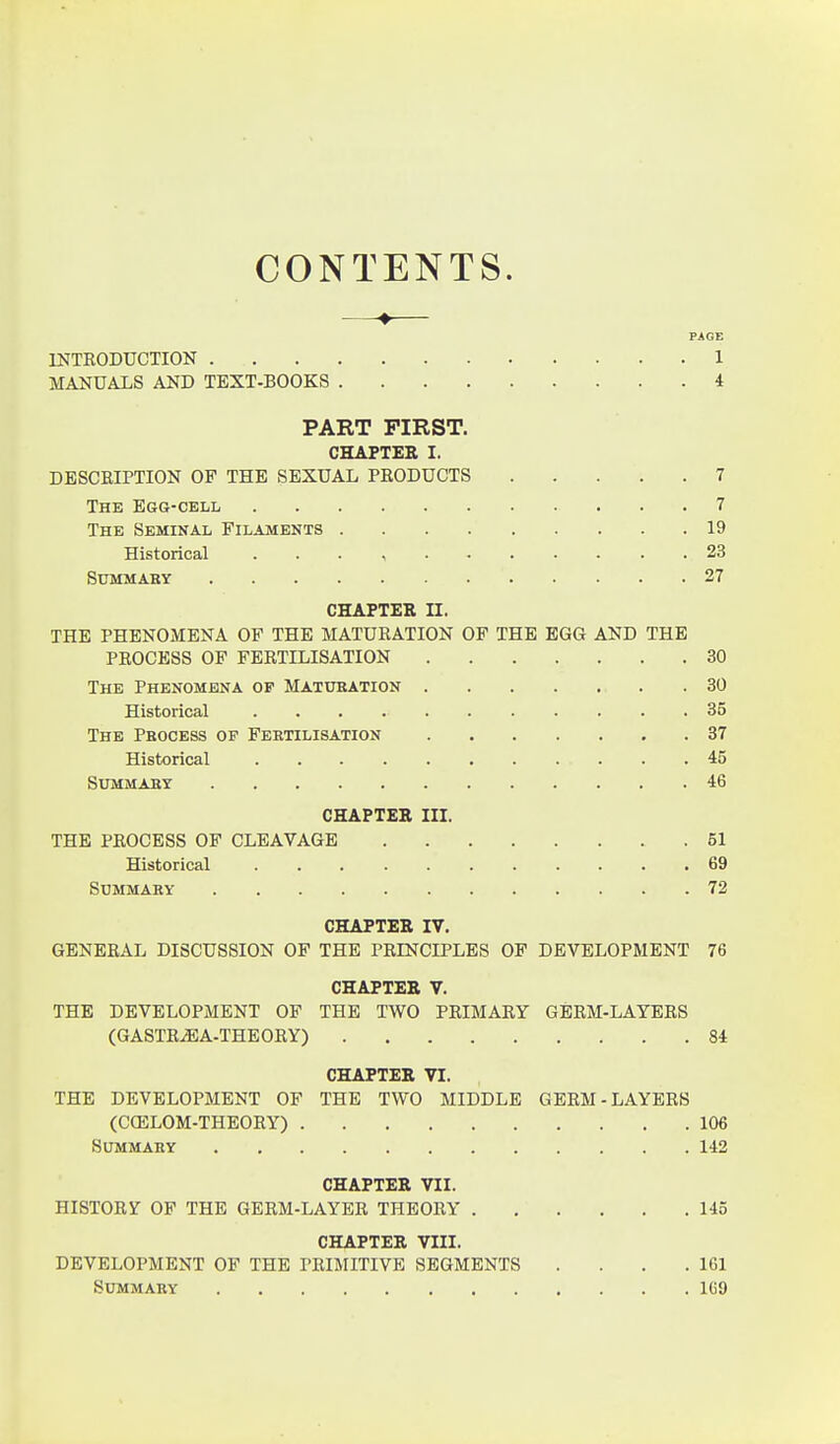 CONTENTS. PAGE INTRODUCTION 1 MANUALS AND TEXT-BOOKS 4 PART FIRST. CHAPTER I. DESCRIPTION OF THE SEXUAL PRODUCTS 7 The Egg-cell 7 The Seminal Filaments 19 Historical . . . , 23 Summary 27 CHAPTER II. THE PHENOMENA OF THE MATURATION OF THE EGG AND THE PROCESS OF FERTILISATION 30 The Phenomena of Maturation 30 Historical 35 The Pbocess op Fertilisation 87 Historical 45 Summary 46 CHAPTER III. THE PROCESS OF CLEAVAGE .51 Historical 69 Summary 72 CHAPTER IV. GENERAL DISCUSSION OP THE PRINCIPLES OF DEVELOPMENT 76 CHAPTER V. THE DEVELOPMENT OP THE TWO PRIMARY GERM-LAYERS (GASTRiEA-THEORY) 84 CHAPTER VI. THE DEVELOPMENT OF THE TWO MIDDLE GERM-LAYERS (CffiLOM-THEORY) 106 Summary 142 CHAPTER VII. HISTORY OF THE GERM-LAYER THEORY 145 CHAPTER VIII. DEVELOPMENT OF THE PRIMITIVE SEGMENTS . . . .161 Summary 1C9