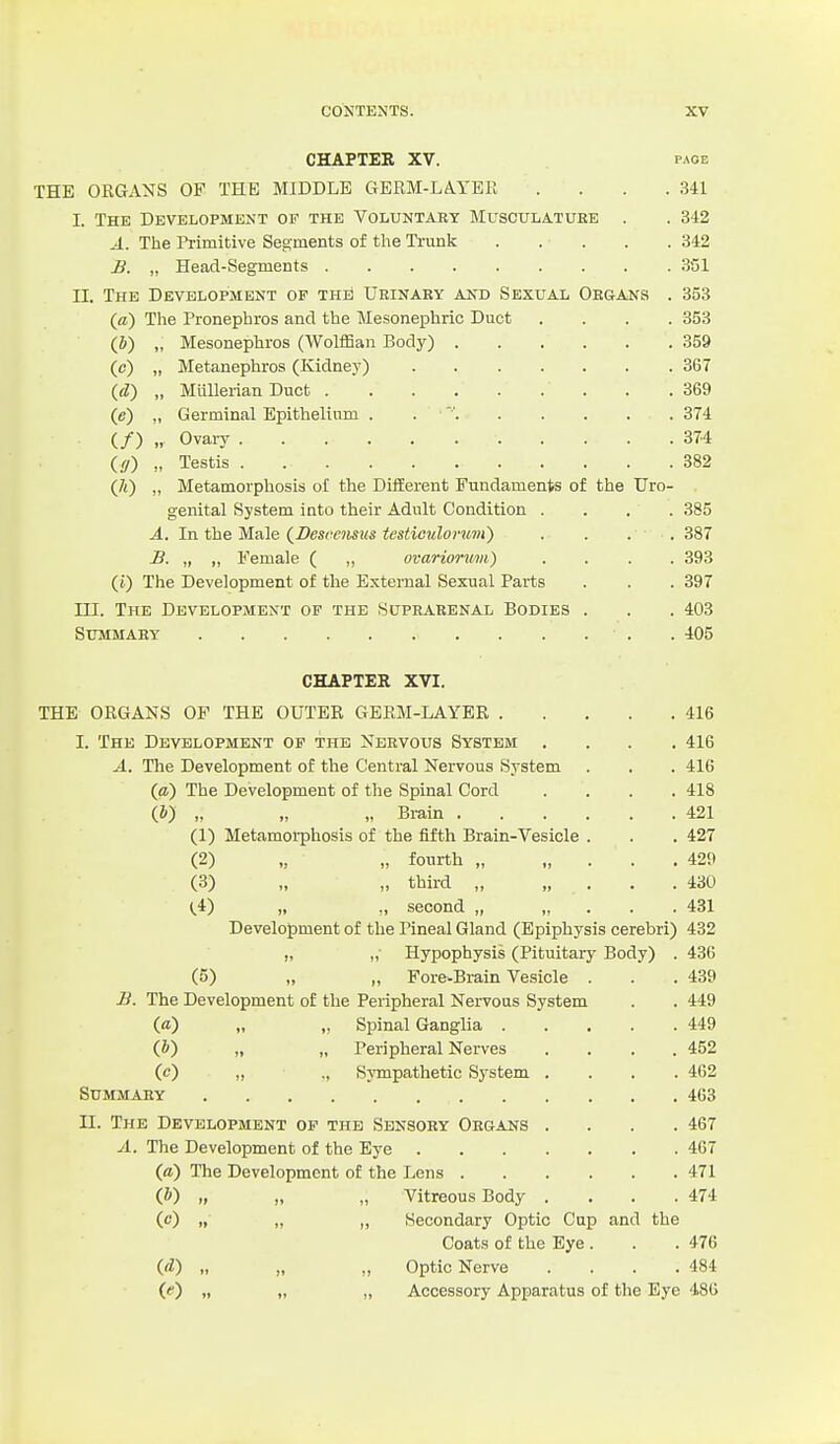 CHAPTER XV. PAGE THE ORGANS OF THE MIDDLE GERM-LA.YBR .... 341 I. The Development of the Voluntabt Musculature . . 342 A. The Primitive Segments of the Ti-unk 342 £. „ Head-Segments 351 II. The Development of thiI Urinary and Sexual Organs . 353 (a) The Pronephros and the Mesonephric Duct .... 353 (b) „ Mesonephros (Wolffian Body) 359 (c) „ Metanephros (Kidney) 367 (d) „ Miillerian Duct 369 (e) „ Germinal Epithelium . . 374 (/) „ Ovary 374 (//) „ Testis 382 (/i) „ Metamorphosis of the Different Fundaments of the Uro- genital System into their Adult Condition .... 385 A. In the Male {Desrcmus testiculorum) .... 387 B. „ „ Female ( „ ovariormii) .... 393 (j) The Development of the External Sexual Parts . . . 397 III. The Development of the Suprarenal Bodies . . . 403 Summary . 405 CHAPTER XVI. THE ORGANS OF THE OUTER GERM-LAYER 416 I. The Development of the Nervous System .... 416 A. The Development of the Central Nervous System . . . 416 (a) The Development of the Spinal Cord .... 418 (J) „ „ „ Bi-ain 421 (1) Metamorphosis of the fifth Brain-Vesicle . . . 427 (2) „ „ fourth „ „ . . . 429 (3) „ „ third „ „ . . . 430 (,4) „ ., second „ „ . . . 431 Development of the Pineal Gland (Epiphysis cerebri) 432 „ „ Hypophysis (Pituitary Body) . 436 (5) „ „ Fore-Brain Vesicle . . . 439 B. The Development of the Peripheral Nervous System . . 449 (a) „ „ Spinal Ganglia 449 (&) „ „ Peripheral Nerves .... 452 (c) ,, ., Sympathetic System .... 462 Summary 463 II. The Development of the Sensory Organs .... 467 A. The Development of the Eye 467 (d) The Development of the Lens 471 (ft) „ „ „ Vitreous Body .... 474 (c) „ „ ,, Secondary Optic Cup and the Coats of the Eye . . . 476 i.d) „ „ „ Optic Nerve .... 484 (<) „ „ „ Accessory Apparatus of the Eye 486