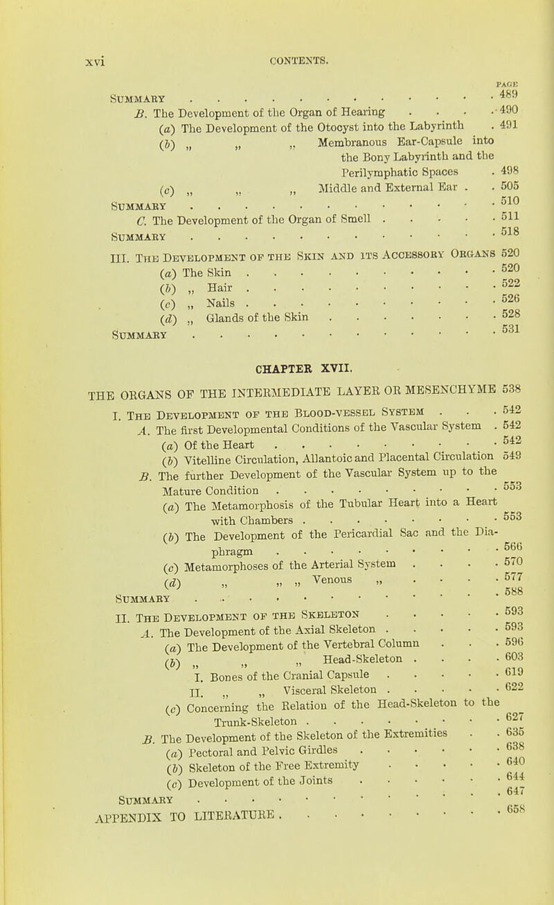 PACii: Summary ^. The Development of the Organ of Hearing . . . - ^OO (a) The Development of the Otocyst into the Labyrinth . 491 (J) „ „ ,, Membranous Bar-Capsule into the Bony Labyrinth and the Perilymphatic Spaces . 498 (c) „ „ „ Middle and External Ear . . 505 Summary C. The Development of the Organ of Smell 511 Summary m. The Dbvklopment op thk Skin and its Accessory Organs 520 (a) The Skin ^20 (e) „ Nails -^26 UV) „ Glands of the Skin 528 Summary CHAPTER XVII. THE ORGANS OF THE INTERMEDIATE LAYER OR MESENCHYME 538 I. The Development op the Blood-vessel System . . .542 A. The first Developmental Conditions of the Vascular System . 542 (a) Of the Heart (&) Vitelline Circulation, Allantoic and Placental Circulation 549 B. The further Development of the Vascular System up to the Mature Condition (a) The Metamorphosis of the Tubular Heart into a Heart with Chambers .553 (&) The Development of the Pericardial Sac and the Dia- phragm (c) Metamorphoses of the Arterial System . . . .570 id) „ Venous 577 Summary II. The Development op the Skeleton 593 A. The Development of the Axial Skeleton 593 (a) The Development of the Vertebral Column . . .596 fj,\ „' Head-Skeleton . . . .603 I. Bones of the Cranial Capsule u-iJ II_ „ Visceral Skeleton 622 (c) Concerning the Relation of the Head-Skeleton to the Trunk-Skeleton ^27 £. The Development of the Skeleton of the Extremities . . 635 (a) Pectoral and Pelvic Girdles 638 (&) Skeleton of the Free Extremity 6-40 (c) Development of the Joints 644 .... 64/ SUMM.UIY APPENDIX TO LITERATURE