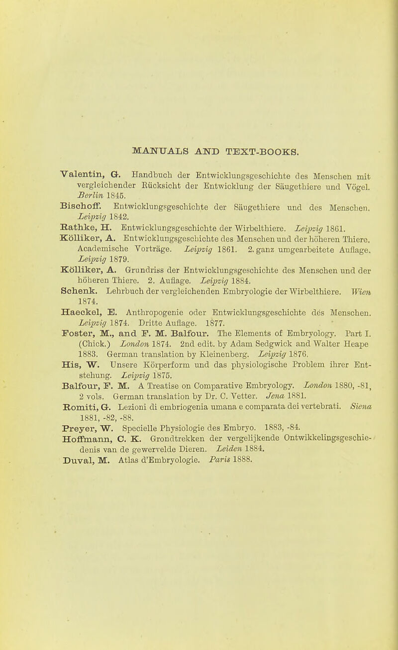 MANUALS AND TEXT-BOOKS. Valentin, G. Handbuch der Entwicklungsgcschichte des Menschen mit vergleichender Riicksicht der Entwicklung der Saugetbiere und Vogel. Berlin 1845. BisehofF. Bntwicklungsgeschichte der Siiugethiere und des MenscLen. Lei^izifj 1842. Bathke, H. Bntwicklungsgeschichte der Wirbelthiere. Leijyzig 1861. KoUiker, A. Bntwicklungsgescbichte des Menschen und der lioheren Thiere. Academische Vortrage. Leipzig 1861. 2. ganz umgearbeitete Auflage. Zei2>ziff 1879. Kdlliker, A. Grundriss der Bntwicklungsgeschichte des Menschen und der hoberen Thiere. 2. Auflage. Zeijjzig 1884. Sehenk. Lelirbuch der vergleichenden Embryologie der Wirbelthiere. Wiett 1874. Haeckel, E. Anthropogenie oder Bntwicklungsgeschichte des Menschen. Levpzig 1874. Dritte Auflage. 1877. Poster, M., and F. M. Balfour. The Blements of Bmbryology. Part I. (Chick.) London 1874. 2nd edit, by Adam Sedgwick and Walter Heape 1883. German translation by Kleinenberg. Leipzig 1876. His, W. Unsere Korperform und das physiologische Problem ihrer Bnt- stehung. Lei2Jzig 1875. Balfour, F. M. A Treatise on Comparative Bmbryology. London 1880, -81, 2 vols. German translation by Dr. C. Vetter. Jena 1881. Romiti, G. Lezioni di embriogenia umana e comparata dei vertebrati. Siena 1881, -82, -88. Preyer, W. Specielle Physiologic des Bmbryo. 1883, -84. Hoffmann, C. K. Grondtrekken der vergelijkende Ontwikkeliugsgeschie- denis van de gewervelde Dieren. Leiden 1884. Duval, M. Atlas d'Bmbryologie. Paris 1888.