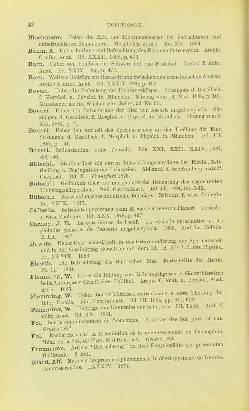 Blochmann. Ueber die Zahl cler Eiclitungskorper bei befriichteten iind unbefruchteten Bieneneiern. Morpholog. Jahrb. Bd. XV. 1889. Bohm, A. Ueber Keifung und BefiuchtuDg des Eies von Petromyzon. Archiv. f. miki-. Anat. Bd. XXXII. 1888, p. 613. Born. Ueber den Einfluss der Schwere auf das Froschei. Archiv f. mikr. Anat. Bd. XXIV. 1885, p. 475. Born. Weitere Beitriige zur Bastardirung zwischen den einheimischen Anuren. Archiv f. mikr. Anat. Bd. XXVII. 188G, p. 192. Boveri. Ueber die Bedeutung der Richtungskorper. Sitzungsb. d. Gesellsch. f. Morphol. u. Physiol, in Miinchen. Sitzung vom 16. Kov. 1886, p. 101. Miinchener medic. Wochenschr. Jahrg. 33. Nr. 50. Boveri. Ueber die Befruchtung der Eier von Ascarls megalocephala. Sit- zungsb. d. Gesellsch. f. Morphol. u. Physiol, in Miinchen. Sitzung vom 3. Mai, 1887, p. 71. Boveri. Ueber den Antheil des Spermatozoons an der Theilung der Bier. Sitzungsb. d. Gesellsch. f. Morphol. u. Physiol, in Miinchen. Bd. III. 1887, p. 151. Boveri. Zellenstudien. Jena. Zeitschr. Bde. XXI. XXII. XXTV. 1887, -88, -90. Biitschli. Studien iiber die ersten Bntwicklungsvorgange der EizeUe, Zell- theilung u. Conjugation der Infusorien. Abhandl. d. Senckenberg. naturf. Gesellsch. Bd. X. Fraiikfurt 1876. Biitschli. Gedanken iiber die morphologische Bedeutung der sogenannten Eichtungskorperchen. Biol. Centralblatt. Bd. IV. 1884, pp. 5-12. BiitseMi. Entwicklungsgeschichtliche Beitriige. Zeitschr. f. wiss. Zoologie. Bd. XXIX. 1877. Calberla. Befruchtungsvorgang beim Ei von Petromyzon Planeri. Zeitschr. f. wiss. Zoologie. Bd. XXX. 1878, p. 437. Carnoy, J. B. La cytodi6rese de I'oeuf. La v6sicule germinative et les globules polaires de I'Ascaris megalocephala. 1886. And La CeUule. T. III. 1887. ^ ^ Dewitz Ueber Gesetzmiissigkeit in der Ortsveranderung der Spermatozoen und in der Vereinigung derselben mit dem Ei. Archiv f. d. ges. Physiol. Bd. XXXIX. 1886. , ... ^ ^. Eberth. Die Befruchtung des thierischen Eies. Fortschntte der Medic. Nr. 14. 1884. . . . Flemming W. Ueber die Bildung von Eichtungsfiguren in Saugethiereiern beim Un'tergang Graafscher Follikel. Archiv f. Anat. u. Physiol., Anat. Abth. 1885. . mi, •, J Plemming W. Ueber Bauverhaltnisse, Befruchtung u. erste Theilung der thier Ei'zelle. Biol. Centralblatt. Bd. III. 1884, pp. 641, 678. Flemming, W. Beitriige zur Kenntniss der Zelle, etc. III. Theil. Arch. f. mikr. Anat. Bd. XX. 1881. , „ . , , . Fol. Sur le commencement de I'henogenie. Archives des bci. phys. et nat. Oenevc 1877. . i m • - • Fol Eecherches sur la fteondation et le commencement de Ihenogenie. Wm de la Soc. de Phys. et d'Hist. nat. Geneve 1^1^. rrommann. Article Befruchtung in Eeal-Encyclopadie der gesammten Giafr Alfi'^^Note sur les premiers phenomfenes du developpement de I'oursin. Comptes rendus. LXXXIV. 1877.