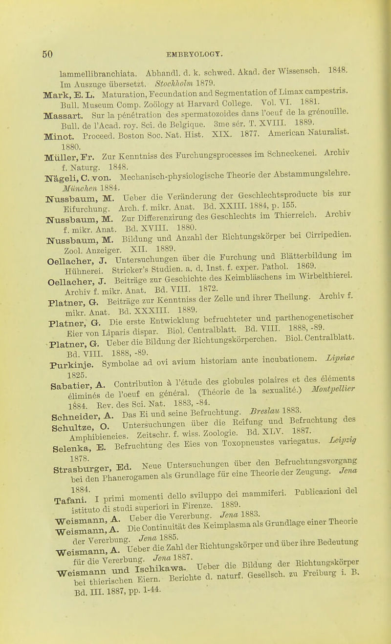 lammellibranchiata. Abhandl. d. k. schwed. Akad. der Wissensoh. 1848. Im Auszuge iibersetzt. StocMolm 1879. Mark, E. L. Maturation, Fecundation and Segmentation of Limax campe.stns. Bull. Museum Comp. Zoology at Harvard College. Vol. VI. 1881. Massart. Sur la penetration des spermatozoides dans I'oeuf de la gr^nomUe. Bull, de I'Acad. roy. Sci. de Belgique. 3me sor. T. XVIII. 1889. Minot. Proceed. Boston Soc. Nat. Hist. XIX. 1877. American Naturalist. 1880. • » Miiller, Fr. Zur Kenntniss des Furchungsprocessee im Schneckenei. Arcniv f. Naturg. 1848. Nageli, C. von. Mechanisch-physiologische Theorie der Abstammungslebre. MUnehen 1884. Nussbaum, M. Ueber die Veranderung der Geschlechtsproducte bis zur Eifurchung. Arch, f. mikr. Anat. Bd. XXIII. 1884, p. 155. Nussbaum, M. Zur DifEerenzirung des Geschlechts im Thierreicb. Archiv f. mikr. Anat. Bd. XVIII. 1880. _ NusBbaum, M. Bildung und Anzahl der Richtungskorper bei Cimpedien. Zool. Anzeiger. XII. 1889. Oellacher, J. Untersuchungen iiber die Furchung und Bliitterbildung im Hiihnerei. Strieker's Studien. a. d. Inst. f. exper. Pathol. 1869 _ _ OeUaclier, J. Beitrage zur Geschichte des Keimblaschens im Wurbelthierei. Archiv f. mikr. Anat. Bd. VIII. 1872. . i • f Platner, G. Beitrage zur Kenntniss der ZeUe und ihi-er Theilung. Archiv f. mikr' Anat. Bd. XXXIII. 1889. Platner, G. Die erste Eutwieklung ^tr?.''t/^TrS°'S Bier von Liparis dispar. Biol. Centralblatt. Bd. VIII. 1888,-89. ■ Platner, G. TJeber die Bildung der Eichtungskorperchen. Biol. Centralblatt. Bd VIII. 1888, -89. , . r- • . Purkinje. Symbolae ad ovi avium historiam ante incubationem. Z^^jsiae SabiSer A. Contribution ^ r<5tude des globules polaires et des 616ments Smin^t de I'oeuf en gtadral. (Theorie de la sexualitd.) Mont,.lher 1^84. Eev. des Soi. Nat. 1883,-84. <?Plineider A. Das Ei und seine Befruchtung. BreslaulSSB. I Si O untersuchungen iiber die Beifung nM Befruchtung des Amohlbieneies. Zeitschr. f. wiss. Zoologie. Bd. XLV. 1887 _ _ Selena E Befruchtung des Eies von Toxopneustes variegatus. Len^rg «+v«^«Tlureer Ed. Neue Untersuchungen iiber den Befruchtungsvorgang bTdefphanetgamen als Grundlage fur eine Theorie der Zeugung. J... Tafanf I primi momenti dello sviluppo dei mommiferi. Publicazioni del istituto di studi superiori in Firenze. 1889. A nohpr rlip Vererbung. Jena iooo. ZTZ^lt D'ecltinuTLdes Keimplasma als Grundlage einer Theorie WeimIZTueb1:ifzL ftir die V-^'^^^'y Ueber die Bildung der Eichtung.skorper nTSs^en'rerTeri;hte d. naturf. Gesellsch. zu Freiburg i. B. Bd. ni. 1887, pp. 1-44.