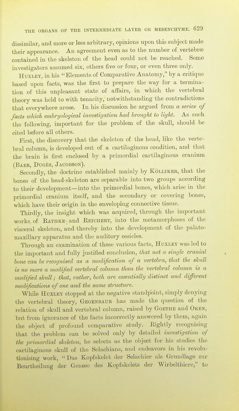 dissimilar, and more or less arbitrary, opinions upon this subject made their appearance. An agreement even as to the number of vertebras contained in the skeleton of the head could not be reached. Some investigators assumed six, others five or four, or even three only. Huxley, in his Elements of Comparative Anatomy, by a critique based upon facts, was the first to prepare the way for a termina- tion of this unpleasant state of aifairs, in which the vertebral theory was held to with tenacity, notwithstanding the contradictions that everywhere arose. In his discussion he argued from a series of facts wldch emhryological investigation had brought to light. As such the following, important for the problem of the skvill, should be cited before all others. First, the discovery that the skeleton of the head, like the verte- bral column, is developed out of a cartilaginous condition, and that the brain is fii-st enclosed by a primordial cartilaginous cranium (Baer, Duges, Jacobson). Secondly, the doctrine established mainly by Kolliker, that the bones of the head-skeleton are separable into two groups according to their development—into the primordial bones, which arise in the primordial cranium itself, and the secondary or covering bones, which have their origin in the enveloping connective tissue. Thu-dly, the insight which was acquired, through the important works of RATHKE and Reichert, into the metamorphoses of the visceral skeleton, and thereby into the development of the palato- maxillary apparatus and the auditory ossicles. Through an examination of these various facts, Huxley was led to the important and fully justified conclusion, that not a single cranial hone can be recognised as a modification of a vertebra, that the skull is no more a modified vertebral column thwn the vertebral column is a modified skidl; that, rather, both are essentially distinct and different modifi/iations of one and the same structure. While Huxley stopped at the negative standpoint, simply denying the vertebral theory, Gegenbaur has made the question of the relation of skull and vertebral column, raised by Goethe and Oken, but from ignorance of the facts incorrectly answered by them, again the object of profound comparative study. Rightly recognising that the problem can be solved only by detailed investigation of the primordial skeleton, he selects as the object for his studies the cartilaginous skull of the Selachians, and endeavors in his revolu- tionising work, Das Kopfwkelet der Selachier als Grundlage zur Beurtheilung der Genese des Kopfskelets der Wirbelthiero, to