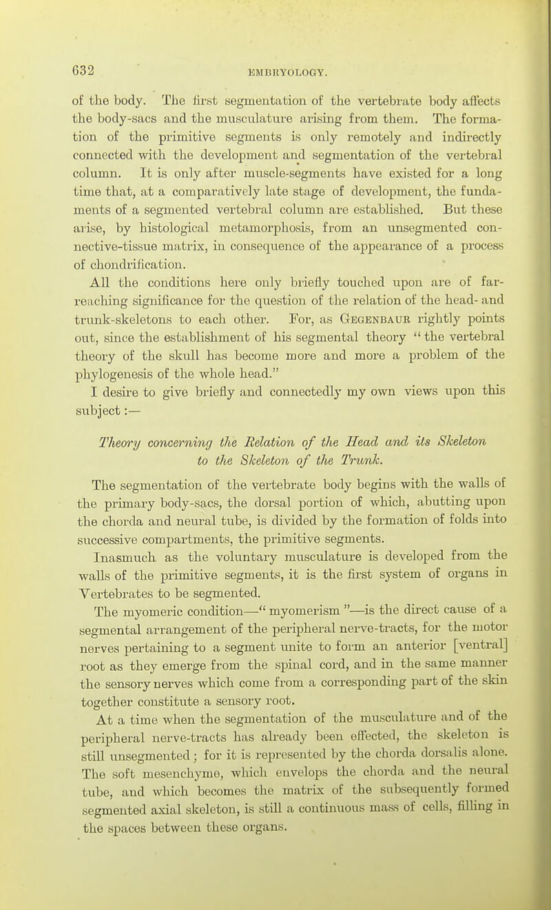ERinnYOLOGY. of the body. The first segmentation of the vertebi'ate body aifects the body-sacs and the musculature arising from them. The forma- tion of the primitive segments is only remotely and indirectly connected with the development and segmentation of the vertebral column. It is only after muscle-segments have existed for a long time that, at a comparatively late stage of development, the funda- ments of a segmented vertebral column are established. But these arise, by histological metamorphosis, from an unsegmented con- nective-tissue matrix, in conseqvience of the appearance of a process of chondrification. All the conditions here only briefly touched upon are of far- reaching significance for the question of the relation of the head- and trunk-skeletons to each other. For, as Gegenbaur rightly points out, since the establishment of his segmental theory  the vertebral theory of the skull has become more and more a problem of the phylogenesis of the whole head. I desii-e to give briefly and connectedly my own views upon this siibject:— Theory concerning the Relation of the Head and Us Skeleton to the Skeleton of the Trunk. The segmentation of the vertebrate body begins with the walls of the primary body-sacs, the dorsal portion of which, abutting upon the chorda and neural tube, is divided by the formation of folds into successive compartments, the primitive segments. Inasmuch as the voluntary musculature is developed from the walls of the primitive segments, it is the first system of oi-gans in Vertebrates to be segmented. The myomeric condition—■ myomerism —is the du-ect cause of a segmental arrangement of the peripheral nerve-tracts, for the motor nerves pertaining to a segment unite to form an anterior [ventral] root as they emerge from the spinal cord, and in the same manner the sensory nerves which come from a corresjjondiug part of the skin together constitute a sensory root. At a time when the segmentation of the musculature and of the peripheral nerve-tracts has already been effected, the skeleton is still unsegmented; for it is represented by the chorda dorsalis alone. The soft mesenchyme, which envelops the chorda and the neural tube, and which becomes the matrix of the subsequently formed segmented axial skeleton, is still a continuous mass of cells, filling in the spaces between these organs.