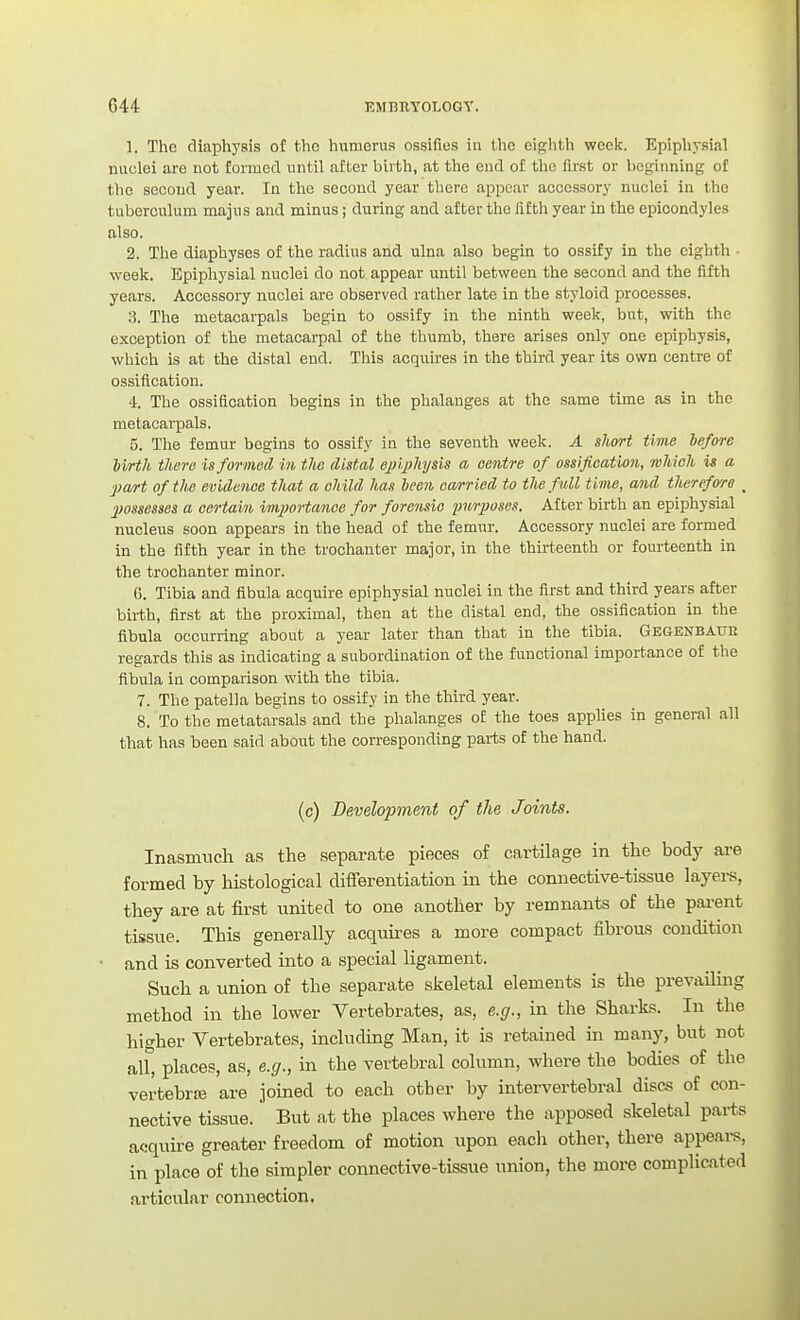 1. The diaphyais of the humerus ossifies in the eighth week. Epiphysial nuclei are not formed until after birth, at the end of the first or beginning of the second year. In the second year there appear accessory nuclei in the tuberculum majus and minus; during and after the fifth year in the epicondyles also. 2. The diaphyses of the radius and ulna also begin to ossify in the eighth ■ week. Epiphysial nuclei do not appear until between the second and the fifth years. Accessory nuclei are observed rather late in the styloid processes. 3. The metacarpals begin to ossify in the ninth week, but, with the exception of the metacarpal of the thumb, there arises only one epiphysis, which is at the distal end. This acquires in the third year its own centre of ossification. 4. The ossification begins in the phalanges at the same time as in the metacarpals. 5. The femur begins to ossify in the seventh week. A short time before Ivrth there is formed in the distal epiphysis a centre of ossification, which is a part of the evidence that a child has heen carried to the full time, and tlierefora jmsesses a certain imimHcmee for forensic purposes. After birth an epiphysial nucleus soon appears in the head of the femur. Accessory nuclei are formed in the fifth year in the trochanter major, in the thirteenth or fourteenth in the trochanter minor. 6. Tibia and fibula acquire epiphysial nuclei in the first and third years after birth, first at the proximal, then at the distal end, the ossification in the fibula occurring about a year later than that in the tibia. Gegenbatjh regards this as indicating a subordination of the functional importance of the fibula in comparison with the tibia. 7. The patella begins to ossify in the third year. 8. To the metatarsals and the phalanges of the toes applies in general all that has been said about the corresponding parts of the hand. (c) Development of the Joints. Inasmuch as the separate pieces of cartilage in the body are formed by histological differentiation in the connective-tissue layers, they are at first united to one another by remnants of the pai-ent tissue. This generally acquu-es a more compact fibrous condition and is converted into a special ligament. Such a union of the separate skeletal elements is the prevailing method in the lower Vertebrates, as, e.g., in the Sharks. In the higher Vertebrates, including Man, it is retained in many, but not all^ places, as, e.g., in the vertebral column, where the bodies of the vertebrte are joined to each other by intervertebral discs of con- nective tissue. But at the places where the apposed skeletal parts acquire greater freedom of motion upon eacli other, there appears, in place of the simpler connective-tissue union, the more complicated articular connection.