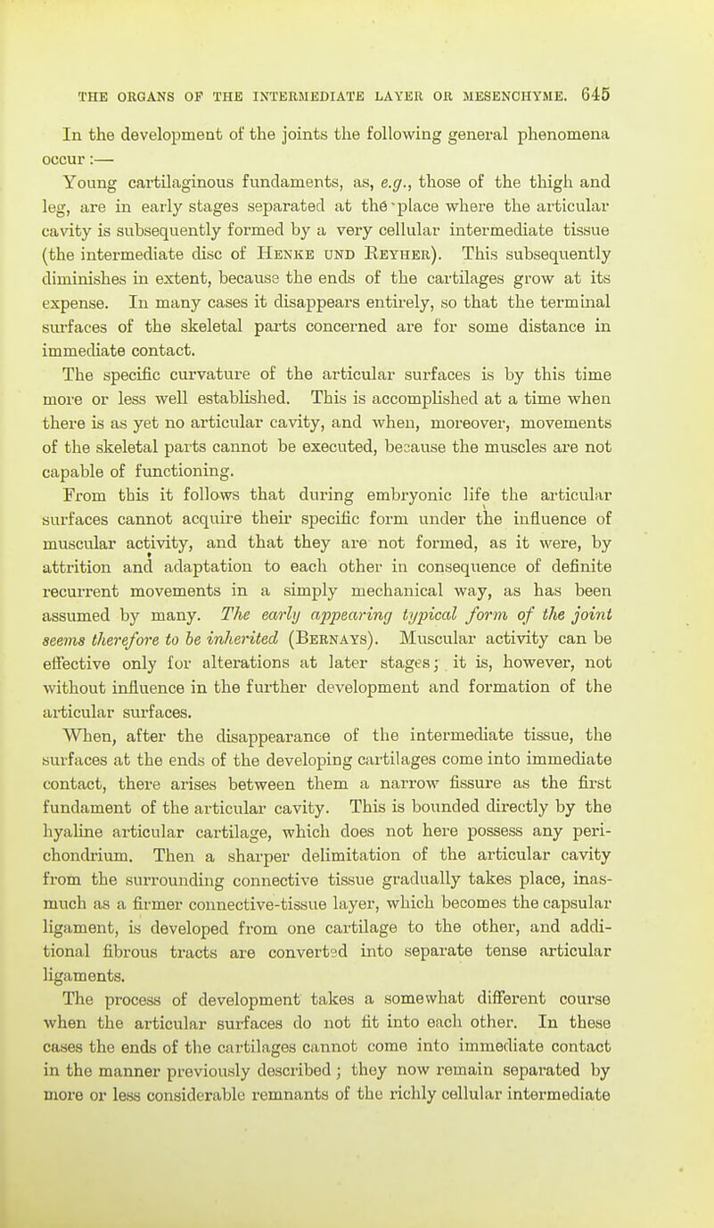 In the development of the joints the following general phenomena occur:— Young cartilaginous fundaments, as, e.g., those of the thigh and leg, are in early stages separated at the-place where the articular cavity is subsequently formed by a very cellular intermediate tissue (the intermediate disc of Henke und Eeyher). This subsequently diminishes in extent, because the ends of the cartilages grow at its expense. In many cases it disappears entirely, so that the terminal surfaces of the skeletal parts concerned are for some distance in immecUate contact. The specific curvature of the articular surfaces is by this time moi'e or less well established. This is accomplished at a time when there is as yet no articular cavity, and when, moreover, movements of the skeletal parts cannot be executed, because the muscles are not capable of functioning. From this it follows that during embryonic life the articular surfaces cannot acquire their specific form under the influence of muscular activity, and that they are not formed, as it were, by attrition and adaptation to each other in conseqiience of definite recurrent movements in a simply mechanical way, as has been assumed by many. The mrhj appearing typical form of the joint seems therefore to be inherited (Bernays). Muscular activity can be eiiective only for alterations at later stages; it is, however, not without influence in the further development and formation of the articular surfaces. When, after the disappearance of the intermediate tissue, the surfaces at the ends of the developing cartilages come into immediate contact, there arises between them a narrow fissure as the first fundament of the articular cavity. This is bounded directly by the hyaline articular cartilage, which does not here possess any peri- chondiium. Then a sharper delimitation of the articular cavity from the surrounding connective tissue gradually takes place, inas- much as a firmer connective-tissue layer, which becomes the capsular ligament, is developed from one cartilage to the other, and addi- tional fibrous tracts are converted into separate tense articular ligaments. The process of development takes a somewhat different course when the articular surfaces do not fit into each other. In these cases the ends of the cartilages cannot come into immediate contact in the manner previously described ; they now remain separated by more or less considerable remnants of the richly cellular intermediate