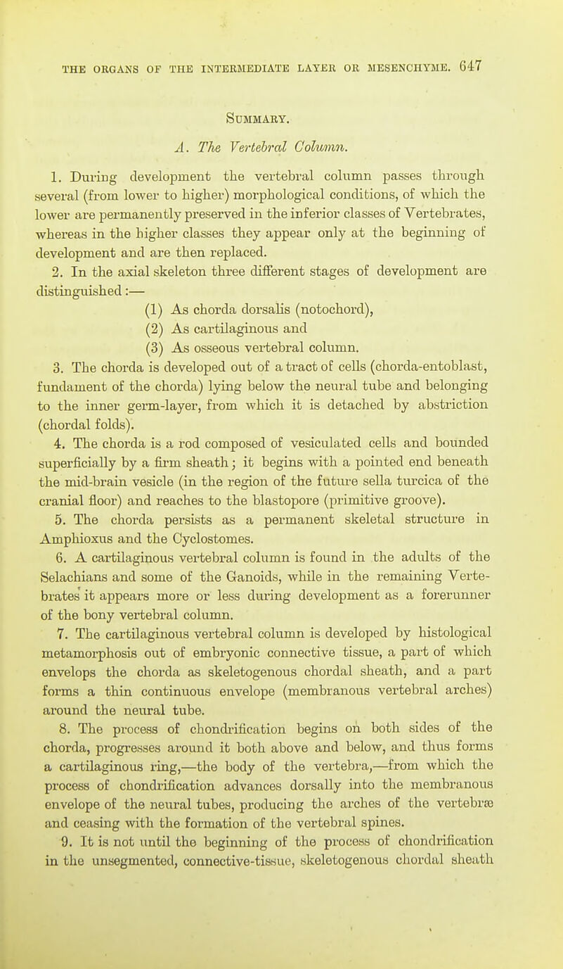 Summary. A. The Vertebral Column. 1. Duriug development the vertebral column passes through several (from lower to higher) morphological conditions, of which the lower are permanently preserved in the inferior classes of Vertebrates, whereas in the higher classes they appear only at the beginning of development and are then replaced. 2. In the axial skeleton three different stages of development are distinguished:— (1) As chorda dorsahs (notochord), (2) As cartilaginous and (3) As osseous vei-tebral column. 3. The chorda is developed out of a tract of cells (chorda-entoblast, fundament of the chorda) lying below the neural tube and belonging to the inner germ-layer, from which it is detached by abstriction (chordal folds). 4. The chorda is a rod composed of vesiculated cells and bounded superficially by a firm sheath; it begins with a pointed end beneath the mid-brain vesicle (in the region of the futui'e sella turcica of the cranial floor) and reaches to the blastopore (primitive groove). 5. The chorda persists as a permanent skeletal structure in Amphioxus and the Cyclostomes. 6. A cartilaginous vertebral column is found in the adults of the Selachians and some of the Ganoids, while in the remaining Verte- brates' it appears more or less during development as a forerunner of the bony vertebral column. 7. The cartilaginous vertebral column is developed by histological metamoi-phosis out of embryonic connective tissue, a part of which envelops the chorda as skeletogenous chordal sheath, and a part forms a thin continuous envelope (membranous vertebral arches) around the neural tube. 8. The process of chondi-ification begins on both sides of the chorda, progresses around it both above and below, and thus forms a cai-tilaginous ring,—the body of the vertebra,—from which the process of chondrification advances dorsally into the membranous envelope of the neural tubes, producing the arches of the vertebrae and ceasing with the formation of the vertebral spines. 9. It is not until the beginning of the process of chondrification in the unsegmented, connective-tissue, skeletogenous chordal sheath