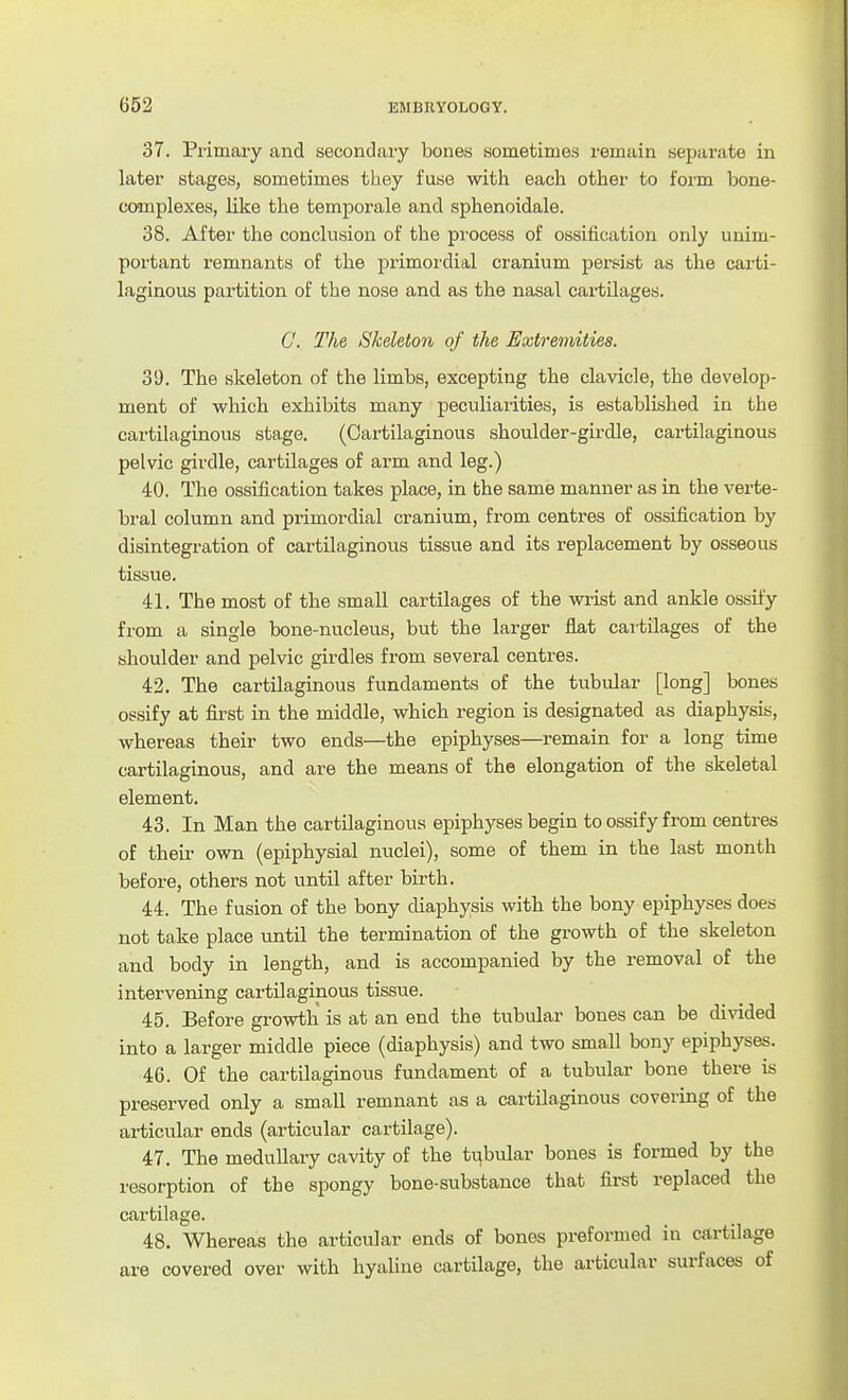 37. Primary and secondary bones sometimes remain separate in later stages, sometimes they fuse with each other to form bone- complexes, Hke the temporale and sphenoidale. 38. After the conclusion of the process of ossification only unim- portant remnants of the primordial cranium persist as the carti- laginous partition of the nose and as the nasal cartilages. C. The Skeleton of the Extremities. 39. The skeleton of the limbs, excepting the clavicle, the develop- ment of which exhibits many peculiarities, is established in the cartilaginous stage. (Cartilaginous shoulder-girdle, cartilaginous pelvic girdle, cartilages of arm and leg.) 40. The ossification takes place, in the same manner as in the verte- bral column and primordial cranium, from centres of ossification by disintegration of cartilaginous tissue and its replacement by osseous tissue. 41. The most of the small cartilages of the wrist and ankle ossify from a single bone-nucleus, but the larger flat cartilages of the shoulder and pelvic girdles from several centres. 42. The cartilaginous fundaments of the tubular [long] bones ossify at first in the middle, which region is designated as diaphysis, whereas their two ends—the epiphyses—remain for a long time cartilaginous, and are the means of the elongation of the skeletal element. 43. In Man the cartilaginous epiphyses begin to ossify from centres of their own (epiphysial nuclei), some of them in the last month before, others not until after birth. 44. The fusion of the bony diaphysis with the bony epiphyses does not take place until the termination of the growth of the skeleton and body in length, and is accompanied by the removal of the intervening cartilaginous tissue. 45. Before growth is at an end the tubular bones can be divided into a larger middle piece (diaphysis) and two small bony epiphyses. 46. Of the cartilaginous fundament of a tubular bone there is preserved only a small remnant as a cartilaginous covering of the articular ends (articular cartilage). 47. The medullary cavity of the tubular bones is formed by the resorption of the spongy bone-substance that first replaced the cartilage. 48. Whereas the articular ends of bones preformed in cartilage are covered over with hyahne cartilage, the articular surfaces of