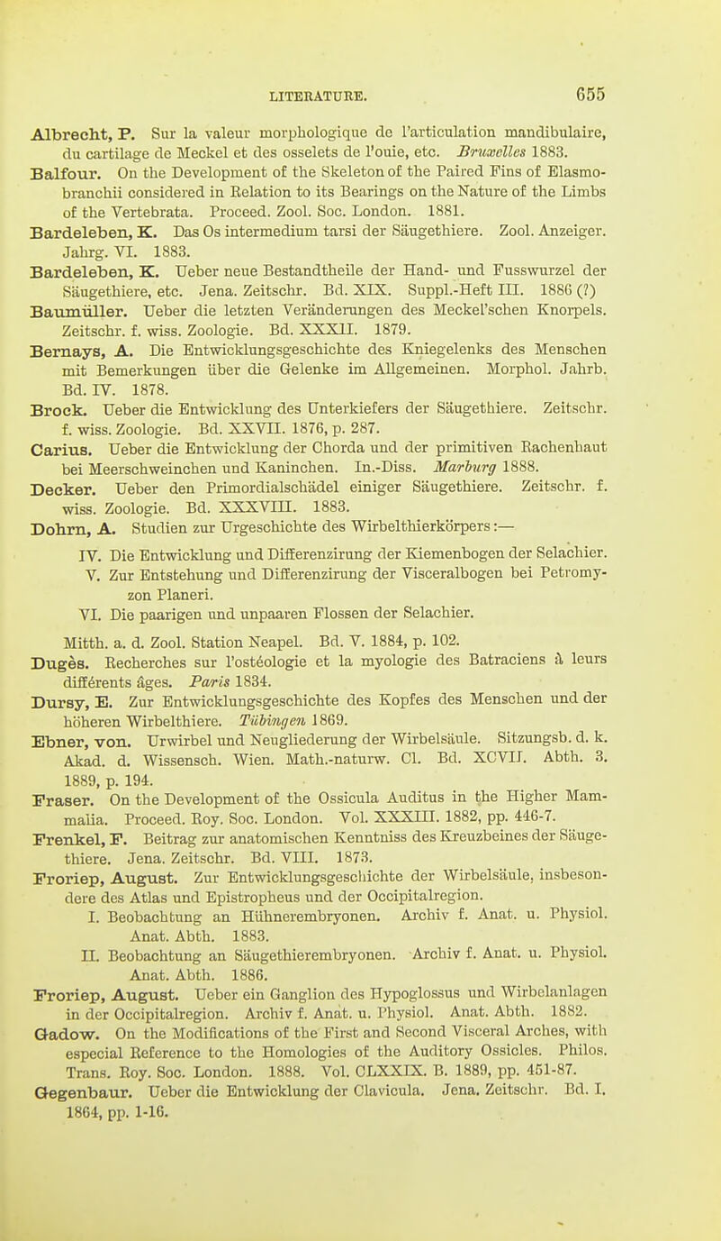 Albrecht, P. Sur la valeur morphologique dc rarticulation mandibulaire, du cartilage de Meckel et des osselets de I'ouie, etc. Brumclles 1883. Balfour. On the Development of the Skeleton of the Paired Fins of Blasmo- branchii considered in Relation to its Bearings on the Nature of the Limbs of the Vertebrata. Proceed. Zool. Soc. London. 1881. Bardeleben, K. Das Os intermedium tarsi der Saugethiere. Zool. Anzeiger. Jahrg. VI. 1883. Bardeleben, K. Ueber neue Bestandtheile der Hand- und Fusswurzel der Saugethiere, etc. Jena. Zeitschr. Bd. XIX. Suppl.-Heft m. 1886 (2) Baumiiller. Ueber die letzten Verandeningen des Meckel'schen Knorpels. Zeitschr. f. wiss. Zoologie. Bd. XXXII. 1879. Bernaya, A. Die Entwicklungsgeschichte des Baiiegelenks des Menschen mit Bemerkungen iiber die Gelenke im AUgemeinen. Morphol. Jahrb. Bd. IV. 1878. Brock. Ueber die Entwicklung des Unterkiefers der Saugethiere. Zeitschr. f. wiss. Zoologie. Bd. XXVII. 1876, p. 287. Carius. Ueber die Entwicklung der Chorda und der primitiven Eachenhaut bei Meerschweinchen und Kaninchen. In.-Diss. Marburg 1888. Decker. Ueber den Primordialschadel einiger Saugethiere. Zeitschr. f. wiss. Zoologie. Bd. XXXVIH. 1883. Dohrn, A. Studien zur Urgeschichte des Wirbelthierkorpers:— IV. Die Entwicklung und DifEerenzirung der Kiemenbogen der Selachier. V. Zur Entstehung und DifEerenzirung der Visceralbogen bei Petromy- zon Planeri. VI. Die paarigen und unpaaren Flossen der Selachier. Mitth. a. d. Zool. Station Neapel. Bd. V. 1884, p. 102. Duges. Recherches sur I'ost^ologie et la myologie des Batraciens il leurs difE6rents ^ges. Paris 1834. Dursy, E. Zur Entwicklungsgeschichte des Kopfes des Menschen und der hoheren Wirbelthiere. TiiUngen 1869. Ebner, von. Urwirbel und Nengliederung der Wirbelsiiule. Sitzungsb. d. k. Akad. d. Wissensch. Wien. Math.-naturw. 01. Bd. XCVII. Abth. 8. 1889, p. 194. Fraser. On the Development of the Ossicula Auditus in the Higher Mam- malia. Proceed. Roy. Soc. London. Vol. XXXIII. 1882, pp. 446-7. Frenkel, P. Beitrag zur anatomischen Kenntniss des Kreuzbeines der Sauge- thiere. Jena. Zeitschr. Bd. VIIL 1873. Froriep, August. Zur Bntwicklungsgescliichte der Wirbelsiiule, insbeson- dere des Atlas und Epistropheus und der Occipitalregion. I. Beobachtnng an Hiihnerembryonen. Archiv f. Anat. u. Physiol. Anat. Abth. 1883. n. Beobachtung an Siiugethierembryonen. Archiv f. Anat. u. Physiol. Anat. Abth. 1886. Proriep, August. Ueber ein Ganglion des Hypoglossus und Wirbelanlagen in der Occipitalregion. Archiv f. Anat. u. Physiol. Anat. Abth. 1882. Gadow. On the Modifications of the First and Second Visceral Arches, with especial Reference to the Homologies of the Auditory Ossicles. Philos. Trans. Roy. Soc. London. 1888. Vol. CLXXIX. B. 1889, pp. 451-87. Qegenbaur. Ueber die Entwicklung der Clavicula. Jena. Zeitschr. Bd. I. 1864, pp. 1-16.