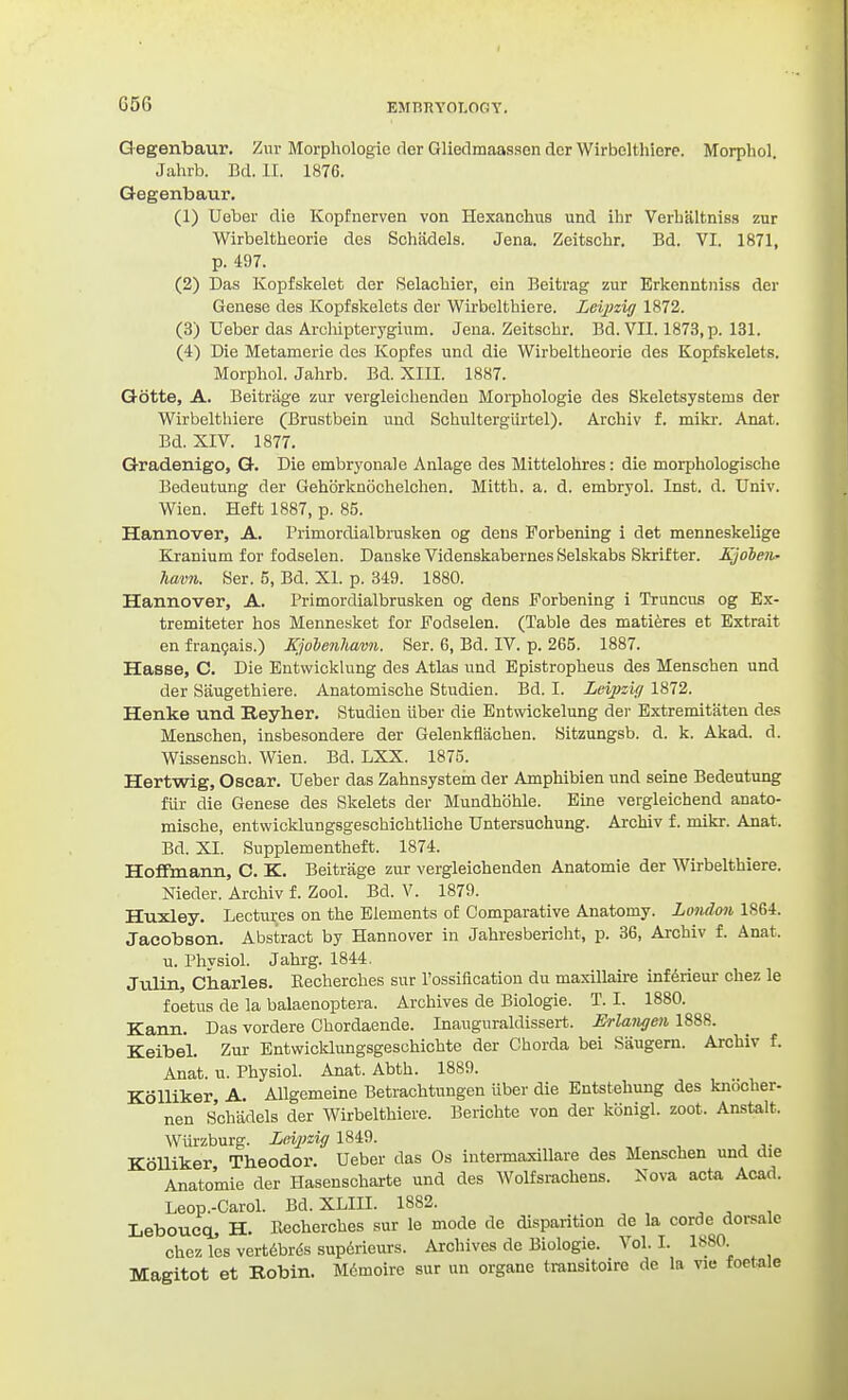 ElinnYOI.OGY. Q egenbaur. Ziu- Morphologie der Gliedmaasscn dcr Wirbelthiere. Morphol. Jahrb. Bd. II. 1876. Qegenbaur. (1) Ueber die Kopfnerven von Hexanclius und ihr Verlialtniss zur Wirbeltheorie des Schadels. Jena. Zeitschr. Bd. VI. 1871, p. 497. (2) Das Kopfskelet dcr Selacliier, ein Beitrag zur Erkenntniss der Genese des Kopfskelets der Wirbelthiere. Leijnig 1872. (3) Ueber das Arcliipterygium. Jena. Zeitschr. Bd. VII. 1873, p. 131. (4) Die Metamerie des Kopfes und die Wirbeltheorie des Kopfskelets. Morphol. Jahrb. Bd. XIII. 1887. Gotte, A. Beitrage zur vergleichendeu Morphologie des Skeletsystems der Wirbelthiere (Brustbein und Schultergiirtel). Archiv f. mikr. Anat. Bd. XIV. 1877. G-radenigo, Q. Die embryonale Anlage des Mittelohres: die morphologische Bedeutung der Gehorknochelchen. Mitth. a. d. embryol. Inst. d. Univ. Wien. Heft 1887, p. 85. Hannover, A. Primordialbrusken og dens Forbening i det menneskelige Kranium for fodselen. Dauske Videnskabernes Selskabs Skrifter. Kjobeii- hmm. Ser. 5, Bd. XL p. 849. 1880. Hannover, A. Primordialbrusken og dens Forbening i Truncus og Ex- tremiteter hos Mennesket for Fodselen. (Table des matiferes et Extrait en frangais.) Kjolenhavii. Ser. 6, Bd. IV. p. 265. 1887. Hasse, C. Die Entwicklung des Atlas und Epistropheus des Menschen und der Saugethiere. Anatomische Studien. Bd. I. LeijJsig 1872. Henke und Beyher. Studien iiber die Entwickelung der Extremitaten des Menschen, insbesondere der Gelenkflachen. Hitzungsb. d. k. Akad. d. Wissensch. Wien. Bd. LXX. 1875. Hertwig, Oscar. Ueber das Zahnsystem der Amphibien und seine Bedeutung fiir die Genese des Skelets der Mundhohle. Eine vergleichend anato- mische, entwicklungsgeschichtliche Untersuchung. Archiv f. mikr. Anat. Bd. XI. Supplementheft. 1874. Hoffmann, C. K. Beitrage zur vergleichenden Anatomic der Wirbelthiere. Nieder. Archiv f. Zool. Bd. V. 1879. Huxley. Lectures on the Elements of Comparative Anatomy. London 1864. Jacobson. Abstract by Hannover in Jahresbericht, p. 36, Archiv f. Anat. u. Physiol. Jahrg. 1844. Julin, Charles. Kecherches sur I'ossification du maxillaire infdrieur chez le foetus de la balaenoptera. Archives de Biologie. T. I. 1880. Kann. Das vordere Ghordaende. Inauguraldissert. Erlangen 1888. Keibel. Zur Entwicklungsgeschichte der Chorda bei Saugern. Archiv f. Anat. u. Physiol. Anat. Abth. 1889. KoUiker, A. Allgemeine Betrachtungen iiber die Entstehung des knocher- nan Schadels der Wirbelthiere. Berichte von der konigl. zoot. Anstalt. Wurzburg. L(fii?zi{f 1849. KoUiker Theodor. Ueber das Os intermaxillare des Menschen und die Anatomie der Hasenscharte und des Wolfsi-achens. Nova acta Acad. Leop.-Carol. Bd. XLIII. 1882. LeboucQL, H. Uecherches sur le mode de disparition de la corde dorsale Chez les vert6br($s supdrieurs. Archives de Biologie. Vol.1. 1880. Magitot et Robin. M6moire sur un organe transitoire de la vie foetale