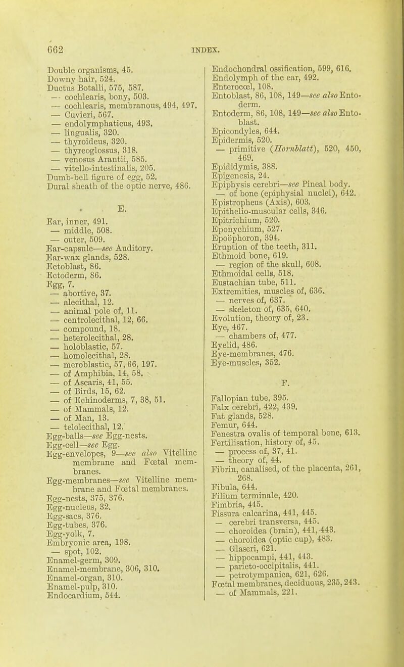 Double organisms, 45. Downy hair, 524. Ductus Botalli, 575, 587. — cochlearis, bony, 503. — cochlearis, membranous, 494, 497. — Cuvieri, 567. — endolymphaticus, 493. — lingualis, 320. — thyroideus, 320. — thyreoglossus, 318. — venosus Arantii, 585. — vitello-intestinalis, 205. Dumb-bell figure of egg, 52. Dui'al sheath of the optic nerve, 486. E. Ear, inner, 491. — middle, 508. — outer, 509. Ear-capsule—see Auditory. Ear-wax glands, 528. Ectoblast, 86. Ectoderm, 86. Egg, 7. — abortive, 37. — alecithal, 12. — animal pole of, 11. — centrolecithal, 12, 66. — compound, 18. — heterolecithal, 28. — holoblastic, 57. — homolecithal, 28. — meroblastic, 57, 66, 197. — of Amphibia, 14, 58. •— of Ascaris, 41, 55. — of Bii'ds, 15, 62. — of Echinoderms, 7, 38, 51. — of Mammals, 12. — of Man, 13. — telolecithal, 12. Egg-balls—see I5gg-nests. Egg-cell—«ee Egg. Egg-envelopes, 9—see also Vitelline membrane and Fcetal mem- branes. Egg-membranes—see Vitelline mem- brane and Foetal membranes. Egg-nests, 375, 376. Egg-nucleus, 32. Egg-sacs, 376. Egg-tubes, 376. Egg-yolk, 7. Embryonic area, 198. — spot, 102. Enamel-germ, 309. Enamel-membrane, 306, 310. Enamel-organ, 310. Enamel-pulp, 310. Endocardium, 544. Endochondral oBsification, 599, 616. Endolymph of the ear, 492. Bnterocoel, 108. Entoblast, 86, 108, li^—see also Ento- derm. Entoderm, 86,108,149—«ee aZwEnto- blast. Epicondyles, 644. Epidermis, 520. — primitive (Hornllatt), 520, 450, 469. Epididymis, 388. Epigenesis, 24. Epiphysis cerebri—see Pineal body. — of bone (epiphysial nuclei), 642. Epistropheus (Axis), 603. Epithelio-muscular cells, 346. Epitrichium, 520. Eponychium, 527. Epoophoron, 394. Eruption of the teeth, 311. Ethmoid bone, 619. — region of the skull, 608. Ethmoidal cells, 518. Eustachian tube, 511. Extremities, muscles of, 636. — nerves of, 637. — skeleton of, 635, 640. Evolution, theory of, 23. Eye, 467. — chambers of, 477. Eyelid, 486. Eye-membranes, 476. Eye-muscles, 352. F. Fallopian tube. 395. Falx cerebri, 422, 439. Fat glands, 528. Femur, 644. Fenestra ovalis of temporal bone, 613. Fei-tilisation, history of, 45. — process of, 37, 41. — theory of, 44. Fibrin, canalised, of the placenta, 261, 268. Fibula, 644. Filium terminale, 420. Fimbria, 445. Fissura calcarina, 441, 445. — cerebri transversa, 445. — choroidea (brain), 441, 443. — choroidea (optic cup), 483. — Glaseri, 621. — hippocampi, 441, 443. — parieto-occipitalis, 441. — petrotympanica, 621, 626. Foetal membranes, deciduous, 235,243. — of Mammals, 221.